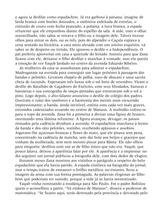 e agora ia desfilar como espadachim. Já era garboso à paisana, imagine de
farda branca com botões dourados, a ombreira enfeitada de estrelas, o
cinturão de couro com fecho prateado, a polaina, a luva branca, a espada
reluzente que ele empunhou diante do espelho da sala. A mãe, com o olhar
maravilhado, não sabia se mirava o filho ou a imagem dele. Talvez tivesse
olhos para mirar os dois, ou os três, pois do alpendre o Caçula espiava a
cena sentado na bicicleta, a cara meio alesada com um sorriso esquisito, vá
saber se de despeito ou irrisão. Ele ignorou o desfile e a Independência. O
pai preferiu aproveitar em casa a quietude do feriado. Insistiu para que Zana
ficasse com ele, deixasse o filho desfilar e marchar à vontade, mas ela queria
a emoção de ver Yaqub fardado no centro da avenida Eduardo Ribeiro.
As mulheres da casa se assanharam para admirar o espadachim.
Madrugaram na avenida para conseguir um lugar próximo à passagem das
bandas e pelotões. Levaram chapéu de palha, suco de abacaxi e uma sacola
cheia de tucumãs. Esperaram três horas sob o sol forte de setembro. Viram o
desfile do Batalhão de Caçadores do Exército, com seus blindados, bazucas e
baionetas e sua coreografia de onças-pintadas que esturravam sob o sol a
pino. Logo depois, o alto-falante anunciou o desfile do colégio dos padres.
Ouviram o rufar dos tambores e a harmonia dos metais num crescendo
impressionante; a banda, ainda invisível, emitia sons cada vez mais graves,
estrondos cadenciados ecoando no centro de Manaus. A multidão voltou-se
para o topo da avenida. Zana foi a primeira a divisar uma figura de branco,
ostentando uma lâmina reluzente. A figura avançou, devagar; os passos
ritmados pela cadência dividiam a avenida. O espadachim marchava à frente
da banda e dos oito pelotões, sozinho, recebendo aplausos e assobios.
Jogavam-lhe açucenas-brancas e flores do mato, que ele pisava sem pena,
concentrado na cadência da marcha, sem dar bola aos beijos e gracejos que
vinham da mulherada, sem nem mesmo piscar para Rânia. Ele não olhou
para ninguém: desfilou com um ar de filho único que não era. Yaqub, que
pouco falava, deixou a aparência falar por ele. A aparência e a imprensa: no
dia seguinte um jornal publicou a fotografia dele, com dois dedos de elogios.
Durante meses Zana mostrou aos vizinhos o parágrafo a respeito do belo
espadachim que ela havia parido. A espada cintilava na fotografia do jornal,
mas o tempo tratou de esmaecer o brilho metálico; no entanto, ficou a
imagem da arma com sua forma pontiaguda. As palavras elogiosas ao filho
bem que poderiam ter sumido, porque a mãe já as havia memorizado.
Yaqub vinha ruminando a mudança para São Paulo. Foi o padre Bolislau
quem o aconselhou a partir. “Vá embora de Manaus”, dissera o professor de
matemática. “Se ficares aqui, serás derrotado pela província e devorado pelo
 