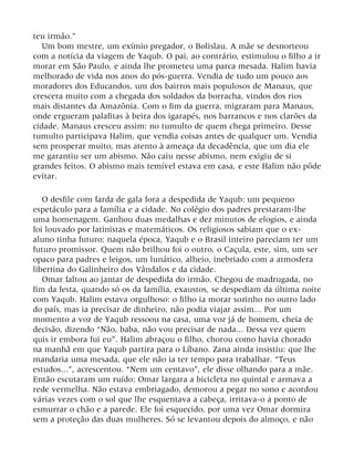 teu irmão.”
Um bom mestre, um exímio pregador, o Bolislau. A mãe se desnorteou
com a notícia da viagem de Yaqub. O pai, ao contrário, estimulou o filho a ir
morar em São Paulo, e ainda lhe prometeu uma parca mesada. Halim havia
melhorado de vida nos anos do pós-guerra. Vendia de tudo um pouco aos
moradores dos Educandos, um dos bairros mais populosos de Manaus, que
crescera muito com a chegada dos soldados da borracha, vindos dos rios
mais distantes da Amazônia. Com o fim da guerra, migraram para Manaus,
onde ergueram palafitas à beira dos igarapés, nos barrancos e nos clarões da
cidade. Manaus cresceu assim: no tumulto de quem chega primeiro. Desse
tumulto participava Halim, que vendia coisas antes de qualquer um. Vendia
sem prosperar muito, mas atento à ameaça da decadência, que um dia ele
me garantiu ser um abismo. Não caiu nesse abismo, nem exigiu de si
grandes feitos. O abismo mais temível estava em casa, e este Halim não pôde
evitar.
O desfile com farda de gala fora a despedida de Yaqub: um pequeno
espetáculo para a família e a cidade. No colégio dos padres prestaram-lhe
uma homenagem. Ganhou duas medalhas e dez minutos de elogios, e ainda
foi louvado por latinistas e matemáticos. Os religiosos sabiam que o ex-
aluno tinha futuro; naquela época, Yaqub e o Brasil inteiro pareciam ter um
futuro promissor. Quem não brilhou foi o outro, o Caçula, este, sim, um ser
opaco para padres e leigos, um lunático, alheio, inebriado com a atmosfera
libertina do Galinheiro dos Vândalos e da cidade.
Omar faltou ao jantar de despedida do irmão. Chegou de madrugada, no
fim da festa, quando só os da família, exaustos, se despediam da última noite
com Yaqub. Halim estava orgulhoso: o filho ia morar sozinho no outro lado
do país, mas ia precisar de dinheiro, não podia viajar assim... Por um
momento a voz de Yaqub ressoou na casa, uma voz já de homem, cheia de
decisão, dizendo “Não, baba, não vou precisar de nada... Dessa vez quem
quis ir embora fui eu”. Halim abraçou o filho, chorou como havia chorado
na manhã em que Yaqub partira para o Líbano. Zana ainda insistiu: que lhe
mandaria uma mesada, que ele não ia ter tempo para trabalhar. “Teus
estudos...”, acrescentou. “Nem um centavo”, ele disse olhando para a mãe.
Então escutaram um ruído: Omar largara a bicicleta no quintal e armava a
rede vermelha. Não estava embriagado, demorou a pegar no sono e acordou
várias vezes com o sol que lhe esquentava a cabeça, irritava-o a ponto de
esmurrar o chão e a parede. Ele foi esquecido, por uma vez Omar dormira
sem a proteção das duas mulheres. Só se levantou depois do almoço, e não
 