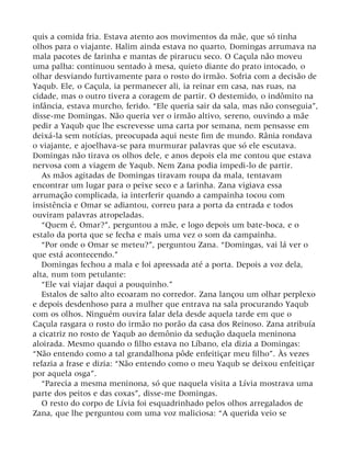 quis a comida fria. Estava atento aos movimentos da mãe, que só tinha
olhos para o viajante. Halim ainda estava no quarto, Domingas arrumava na
mala pacotes de farinha e mantas de pirarucu seco. O Caçula não moveu
uma palha: continuou sentado à mesa, quieto diante do prato intocado, o
olhar desviando furtivamente para o rosto do irmão. Sofria com a decisão de
Yaqub. Ele, o Caçula, ia permanecer ali, ia reinar em casa, nas ruas, na
cidade, mas o outro tivera a coragem de partir. O destemido, o indômito na
infância, estava murcho, ferido. “Ele queria sair da sala, mas não conseguia”,
disse-me Domingas. Não queria ver o irmão altivo, sereno, ouvindo a mãe
pedir a Yaqub que lhe escrevesse uma carta por semana, nem pensasse em
deixá-la sem notícias, preocupada aqui neste fim de mundo. Rânia rondava
o viajante, e ajoelhava-se para murmurar palavras que só ele escutava.
Domingas não tirava os olhos dele, e anos depois ela me contou que estava
nervosa com a viagem de Yaqub. Nem Zana podia impedi-lo de partir.
As mãos agitadas de Domingas tiravam roupa da mala, tentavam
encontrar um lugar para o peixe seco e a farinha. Zana vigiava essa
arrumação complicada, ia interferir quando a campainha tocou com
insistência e Omar se adiantou, correu para a porta da entrada e todos
ouviram palavras atropeladas.
“Quem é, Omar?”, perguntou a mãe, e logo depois um bate-boca, e o
estalo da porta que se fecha e mais uma vez o som da campainha.
“Por onde o Omar se meteu?”, perguntou Zana. “Domingas, vai lá ver o
que está acontecendo.”
Domingas fechou a mala e foi apressada até a porta. Depois a voz dela,
alta, num tom petulante:
“Ele vai viajar daqui a pouquinho.”
Estalos de salto alto ecoaram no corredor. Zana lançou um olhar perplexo
e depois desdenhoso para a mulher que entrava na sala procurando Yaqub
com os olhos. Ninguém ouvira falar dela desde aquela tarde em que o
Caçula rasgara o rosto do irmão no porão da casa dos Reinoso. Zana atribuía
a cicatriz no rosto de Yaqub ao demônio da sedução daquela meninona
aloirada. Mesmo quando o filho estava no Líbano, ela dizia a Domingas:
“Não entendo como a tal grandalhona pôde enfeitiçar meu filho”. Às vezes
refazia a frase e dizia: “Não entendo como o meu Yaqub se deixou enfeitiçar
por aquela osga”.
“Parecia a mesma meninona, só que naquela visita a Lívia mostrava uma
parte dos peitos e das coxas”, disse-me Domingas.
O resto do corpo de Lívia foi esquadrinhado pelos olhos arregalados de
Zana, que lhe perguntou com uma voz maliciosa: “A querida veio se
 