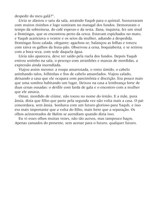 despedir do meu galã?”.
Lívia se afastou e saiu da sala, atraindo Yaqub para o quintal. Sussurraram
com muitos risinhos e logo sumiram no matagal dos fundos. Demoraram o
tempo da sobremesa, do café espesso e da sesta. Zana, inquieta, fez um sinal
a Domingas, que os encontrou perto da cerca. Estavam espichados no mato,
e Yaqub acariciava o ventre e os seios da mulher, adiando a despedida.
Domingas ficou calada, ofegante; agachou-se, balançou as folhas e torceu
com raiva os galhos da fruta-pão. Observou a cena, boquiaberta, e se retirou
com a boca seca, com sede daquela água.
Lívia não apareceu, deve ter saído pela ruela dos fundos. Depois Yaqub
entrou sozinho na sala, o pescoço com arranhões e marcas de mordidas, a
expressão ainda incendiada.
Viajou assim mesmo: a roupa amarrotada, o rosto úmido, o cabelo
aninhando talos, folhinhas e fios de cabelo amarelados. Viajou calado,
deixando a casa que ele ocupara com parcimônia e discrição. Era pouco mais
que uma sombra habitando um lugar. Deixou na casa a lembrança forte de
duas cenas ousadas: o desfile com farda de gala e o encontro com a mulher
que ele amava.
Omar, mordido de ciúme, não tocou no nome do irmão. E a mãe, pura
ânsia, dizia que filho que parte pela segunda vez não volta mais a casa. O pai
concordava, sem ânsia. Sonhava com um futuro glorioso para Yaqub, e isso
era mais importante que a volta do filho, mais forte que a separação. Os
olhos acinzentados de Halim se acendiam quando dizia isso.
Eu vi esses olhos muitas vezes, não tão acesos, mas tampouco baços.
Apenas cansados do presente, sem acenar para o futuro, qualquer futuro.
 