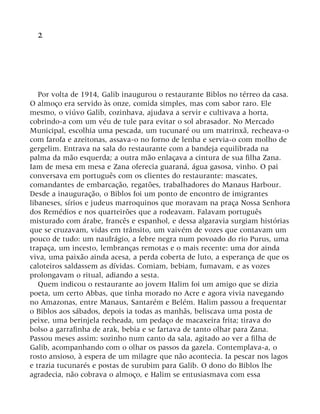 2
Por volta de 1914, Galib inaugurou o restaurante Biblos no térreo da casa.
O almoço era servido às onze, comida simples, mas com sabor raro. Ele
mesmo, o viúvo Galib, cozinhava, ajudava a servir e cultivava a horta,
cobrindo-a com um véu de tule para evitar o sol abrasador. No Mercado
Municipal, escolhia uma pescada, um tucunaré ou um matrinxã, recheava-o
com farofa e azeitonas, assava-o no forno de lenha e servia-o com molho de
gergelim. Entrava na sala do restaurante com a bandeja equilibrada na
palma da mão esquerda; a outra mão enlaçava a cintura de sua filha Zana.
Iam de mesa em mesa e Zana oferecia guaraná, água gasosa, vinho. O pai
conversava em português com os clientes do restaurante: mascates,
comandantes de embarcação, regatões, trabalhadores do Manaus Harbour.
Desde a inauguração, o Biblos foi um ponto de encontro de imigrantes
libaneses, sírios e judeus marroquinos que moravam na praça Nossa Senhora
dos Remédios e nos quarteirões que a rodeavam. Falavam português
misturado com árabe, francês e espanhol, e dessa algaravia surgiam histórias
que se cruzavam, vidas em trânsito, um vaivém de vozes que contavam um
pouco de tudo: um naufrágio, a febre negra num povoado do rio Purus, uma
trapaça, um incesto, lembranças remotas e o mais recente: uma dor ainda
viva, uma paixão ainda acesa, a perda coberta de luto, a esperança de que os
caloteiros saldassem as dívidas. Comiam, bebiam, fumavam, e as vozes
prolongavam o ritual, adiando a sesta.
Quem indicou o restaurante ao jovem Halim foi um amigo que se dizia
poeta, um certo Abbas, que tinha morado no Acre e agora vivia navegando
no Amazonas, entre Manaus, Santarém e Belém. Halim passou a frequentar
o Biblos aos sábados, depois ia todas as manhãs, beliscava uma posta de
peixe, uma berinjela recheada, um pedaço de macaxeira frita; tirava do
bolso a garrafinha de arak, bebia e se fartava de tanto olhar para Zana.
Passou meses assim: sozinho num canto da sala, agitado ao ver a filha de
Galib, acompanhando com o olhar os passos da gazela. Contemplava-a, o
rosto ansioso, à espera de um milagre que não acontecia. Ia pescar nos lagos
e trazia tucunarés e postas de surubim para Galib. O dono do Biblos lhe
agradecia, não cobrava o almoço, e Halim se entusiasmava com essa
 