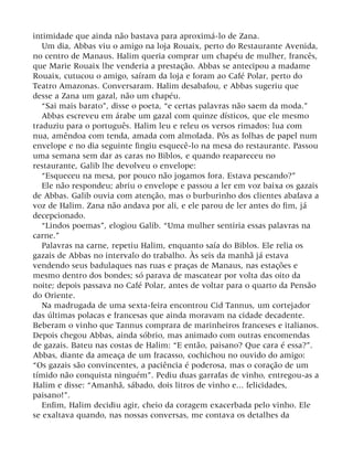 intimidade que ainda não bastava para aproximá-lo de Zana.
Um dia, Abbas viu o amigo na loja Rouaix, perto do Restaurante Avenida,
no centro de Manaus. Halim queria comprar um chapéu de mulher, francês,
que Marie Rouaix lhe venderia a prestação. Abbas se antecipou a madame
Rouaix, cutucou o amigo, saíram da loja e foram ao Café Polar, perto do
Teatro Amazonas. Conversaram. Halim desabafou, e Abbas sugeriu que
desse a Zana um gazal, não um chapéu.
“Sai mais barato”, disse o poeta, “e certas palavras não saem da moda.”
Abbas escreveu em árabe um gazal com quinze dísticos, que ele mesmo
traduziu para o português. Halim leu e releu os versos rimados: lua com
nua, amêndoa com tenda, amada com almofada. Pôs as folhas de papel num
envelope e no dia seguinte fingiu esquecê-lo na mesa do restaurante. Passou
uma semana sem dar as caras no Biblos, e quando reapareceu no
restaurante, Galib lhe devolveu o envelope:
“Esqueceu na mesa, por pouco não jogamos fora. Estava pescando?”
Ele não respondeu; abriu o envelope e passou a ler em voz baixa os gazais
de Abbas. Galib ouvia com atenção, mas o burburinho dos clientes abafava a
voz de Halim. Zana não andava por ali, e ele parou de ler antes do fim, já
decepcionado.
“Lindos poemas”, elogiou Galib. “Uma mulher sentiria essas palavras na
carne.”
Palavras na carne, repetiu Halim, enquanto saía do Biblos. Ele relia os
gazais de Abbas no intervalo do trabalho. Às seis da manhã já estava
vendendo seus badulaques nas ruas e praças de Manaus, nas estações e
mesmo dentro dos bondes; só parava de mascatear por volta das oito da
noite; depois passava no Café Polar, antes de voltar para o quarto da Pensão
do Oriente.
Na madrugada de uma sexta-feira encontrou Cid Tannus, um cortejador
das últimas polacas e francesas que ainda moravam na cidade decadente.
Beberam o vinho que Tannus comprara de marinheiros franceses e italianos.
Depois chegou Abbas, ainda sóbrio, mas animado com outras encomendas
de gazais. Bateu nas costas de Halim: “E então, paisano? Que cara é essa?”.
Abbas, diante da ameaça de um fracasso, cochichou no ouvido do amigo:
“Os gazais são convincentes, a paciência é poderosa, mas o coração de um
tímido não conquista ninguém”. Pediu duas garrafas de vinho, entregou-as a
Halim e disse: “Amanhã, sábado, dois litros de vinho e... felicidades,
paisano!”.
Enfim, Halim decidiu agir, cheio da coragem exacerbada pelo vinho. Ele
se exaltava quando, nas nossas conversas, me contava os detalhes da
 