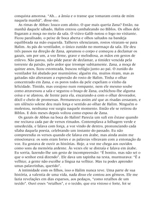 conquista amorosa. “Ah... a ânsia e o transe que tomaram conta de mim
naquela manhã”, disse-me.
As rimas de Abbas: louco com afoito. O que mais queria Zana? Então, na
manhã daquele sábado, Halim entrou cambaleando no Biblos. Os olhos dele
fisgaram a moça no meio da sala. O viúvo Galib notou o fogo no visitante.
Ficou paralisado, o peixe de boca aberta e olhos saltados na bandeja
equilibrada na mão esquerda. Talheres silenciaram, rostos viraram-se para
Halim. As pás do ventilador, o único zunido no mormaço da sala. Ele deu
três passos na direção de Zana, aprumou o corpo e começou a declamar os
gazais, um por um, a voz firme, grave e melodiosa, as mãos em gestos de
enlevo. Não parou, não pôde parar de declamar, a timidez vencida pela
torrente da paixão, pelo ardor que irrompe subitamente. Zana, a moça de
quinze anos, ficou estonteada, buscou refúgio junto ao pai. O zunido do
ventilador foi abafado por murmúrios; alguém riu, muitos riram, mas as
gaitadas não alteraram a expressão do rosto de Halim. Tinha o olhar
concentrado em Zana, e os poros todos da pele expeliam o vinho da
felicidade. Tímido, mas corajoso num rompante, nem ele mesmo soube
como atravessou a sala e segurou o braço de Zana, cochichou-lhe alguma
coisa e se afastou, de frente para ela, encarando-a com o olhar devorador,
dócil e cheio de promessas. Permaneceu assim até que as risadas cessaram, e
um silêncio solene deu mais força e sentido ao olhar de Halim. Ninguém o
molestou, nenhuma voz surgiu naquele momento. Então ele se retirou do
Biblos. E dois meses depois voltou como esposo de Zana.
Os gazais de Abbas na boca do Halim! Parecia um sufi em êxtase quando
me recitava cada par de versos rimados. Contemplava a folhagem verde e
umedecida, e falava com força, a voz vindo de dentro, pronunciando cada
sílaba daquela poesia, celebrando um instante do passado. Eu não
compreendia os versos quando ele falava em árabe, mas ainda assim me
emocionava: os sons eram fortes e as palavras vibravam com a entonação da
voz. Eu gostava de ouvir as histórias. Hoje, a voz me chega aos ouvidos
como sons da memória ardente. Às vezes ele se distraía e falava em árabe.
Eu sorria, fazendo-lhe um gesto de incompreensão: “É bonito, mas não sei o
que o senhor está dizendo”. Ele dava um tapinha na testa, murmurava: “É a
velhice, a gente não escolhe a língua na velhice. Mas tu podes aprender
umas palavrinhas, querido”.
A intimidade com os filhos, isso o Halim nunca teve. Uma parte de sua
história, a valentia de uma vida, nada disso ele contou aos gêmeos. Ele me
fazia revelações em dias esparsos, aos pedaços, “como retalhos de um
tecido”. Ouvi esses “retalhos”, e o tecido, que era vistoso e forte, foi se
 