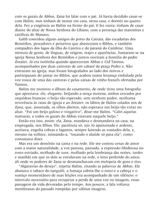 com os gazais de Abbas, Zana foi falar com o pai. Já havia decidido casar-se
com Halim, mas tinham de morar em casa, nesta casa, e dormir no quarto
dela. Fez a exigência ao Halim na frente do pai. E fez outra: tinham de casar
diante do altar de Nossa Senhora do Líbano, com a presença das maronitas e
católicas de Manaus.
Galib convidou alguns amigos do porto da Catraia, das escadarias dos
Remédios, pescadores e peixeiros que abasteciam o Biblos, e também
compadres dos lagos da ilha do Careiro e do paraná do Cambixe. Uma
mistura de gente, de línguas, de origens, trajes e aparências. Juntaram-se na
igreja Nossa Senhora dos Remédios e juntos ouviram a homilia do padre
Zoraier. Já era noitinha quando apareceram Abbas e Cid Tannus,
acompanhados por duas cantoras de um cabaré da praça Pedro II. Não
entraram na igreja, mas foram fotografados ao lado dos noivos e
participaram do jantar no Biblos, que acabou numa festança embalada pela
voz rouca de uma das cantoras e pelas caixas de vinho francês ofertadas por
Tannus.
Halim me mostrou o álbum do casamento, de onde tirou uma fotografia
que apreciava: ele, elegante, beijando a moça morena, ambos cercados por
orquídeas brancas: o beijo tão esperado, sem nenhum pudor, nenhuma
reverência às ratas de igreja e ao Zoraier: os lábios de Halim colados nos de
Zana, que, assustada, os olhos abertos, não esperava um beijo tão voraz no
altar. “Foi um beijo guloso e vingativo”, disse-me Halim. “Calei aquelas
matracas, e todos os gazais do Abbas estavam naquele beijo.”
Então era isso, assim: ela, Zana, mandava e desmandava na casa, na
empregada, nos filhos. Ele, paciência só, um Jó apaixonado e ardente,
aceitava, engolia cobras e lagartos, sempre fazendo as vontades dela, e,
mesmo na velhice, mimando-a, “tocando o alaúde só para ela”, como
costumava dizer.
Mas era um demônio na cama e na rede. Ele me contou cenas de amor
com a maior naturalidade, a voz pastosa, pausada, a expressão libidinosa no
rosto estriado, molhado de suor, molhado pela lembrança das noites, tardes
e manhãs em que os dois se enrolavam na rede, o leito preferido do amor,
ali onde os poderes de Zana se desmanchavam em melopeia de gozo e riso.
“Algaravias do desejo”, repetia Halim, citando as palavras de Abbas. Ele
abanava o tabaco do narguilé, a fumaça cobria-lhe o rosto e a cabeça e o
sumiço momentâneo de suas feições era acompanhado de um silêncio: o
intervalo necessário para recuperar a perda de uma voz ou imagem, essas
passagens da vida devoradas pelo tempo. Aos poucos, a fala voltava:
membranas do passado rompidas por súbitas imagens.
 