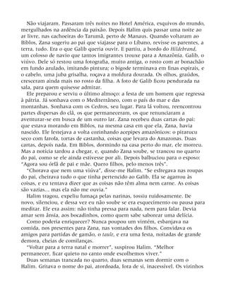 Não viajaram. Passaram três noites no Hotel América, esquivos do mundo,
mergulhados na ardência da paixão. Depois Halim quis passar uma noite ao
ar livre, nas cachoeiras do Tarumã, perto de Manaus. Quando voltaram ao
Biblos, Zana sugeriu ao pai que viajasse para o Líbano, revisse os parentes, a
terra, tudo. Era o que Galib queria ouvir. E partiu, a bordo do Hildebrand,
um colosso de navio que tantos imigrantes trouxe para a Amazônia. Galib, o
viúvo. Dele só restou uma fotografia, muito antiga, o rosto com ar bonachão
em fundo azulado, imitando pintura; o bigode terminava em finas espirais, e
o cabelo, uma juba grisalha, roçava a moldura dourada. Os olhos, graúdos,
cresceram ainda mais no rosto da filha. A foto de Galib ficou pendurada na
sala, para quem quisesse admirar.
Ele preparou e serviu o último almoço: a festa de um homem que regressa
à pátria. Já sonhava com o Mediterrâneo, com o país do mar e das
montanhas. Sonhava com os Cedros, seu lugar. Para lá voltou, reencontrou
partes dispersas do clã, os que permaneceram, os que renunciaram a
aventurar-se em busca de um outro lar. Zana recebeu duas cartas do pai:
que estava morando em Biblos, na mesma casa em que ela, Zana, havia
nascido. Ele festejava a volta cozinhando acepipes amazônicos: o pirarucu
seco com farofa, tortas de castanha, coisas que levara do Amazonas. Duas
cartas, depois nada. Em Biblos, dormindo na casa perto do mar, ele morreu.
Mas a notícia tardou a chegar, e, quando Zana soube, se trancou no quarto
do pai, como se ele ainda estivesse por ali. Depois balbuciou para o esposo:
“Agora sou órfã de pai e mãe. Quero filhos, pelo menos três”.
“Chorava que nem uma viúva”, disse-me Halim. “Se esfregava nas roupas
do pai, cheirava tudo o que tinha pertencido ao Galib. Ela se agarrou às
coisas, e eu tentava dizer que as coisas não têm alma nem carne. As coisas
são vazias... mas ela não me ouvia.”
Halim tragou, expeliu fumaça pelas narinas, tossiu ruidosamente. De
novo, silenciou, e dessa vez eu não soube se era esquecimento ou pausa para
meditar. Ele era assim: não tinha pressa para nada, nem para falar. Devia
amar sem ânsia, aos bocadinhos, como quem sabe saborear uma delícia.
Como poderia enriquecer? Nunca poupou um vintém, esbanjava na
comida, nos presentes para Zana, nas vontades dos filhos. Convidava os
amigos para partidas de gamão, o taule, e era uma festa, noitadas de grande
demora, cheias de comilanças.
“Voltar para a terra natal e morrer”, suspirou Halim. “Melhor
permanecer, ficar quieto no canto onde escolhemos viver.”
Duas semanas trancada no quarto, duas semanas sem dormir com o
Halim. Gritava o nome do pai, atordoada, fora de si, inacessível. Os vizinhos
 
