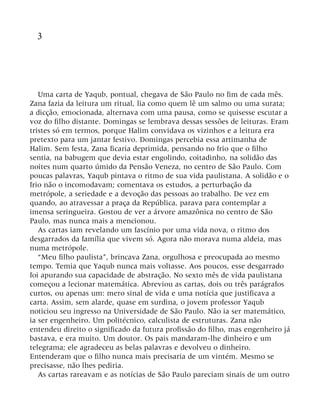 3
Uma carta de Yaqub, pontual, chegava de São Paulo no fim de cada mês.
Zana fazia da leitura um ritual, lia como quem lê um salmo ou uma surata;
a dicção, emocionada, alternava com uma pausa, como se quisesse escutar a
voz do filho distante. Domingas se lembrava dessas sessões de leituras. Eram
tristes só em termos, porque Halim convidava os vizinhos e a leitura era
pretexto para um jantar festivo. Domingas percebia essa artimanha de
Halim. Sem festa, Zana ficaria deprimida, pensando no frio que o filho
sentia, na babugem que devia estar engolindo, coitadinho, na solidão das
noites num quarto úmido da Pensão Veneza, no centro de São Paulo. Com
poucas palavras, Yaqub pintava o ritmo de sua vida paulistana. A solidão e o
frio não o incomodavam; comentava os estudos, a perturbação da
metrópole, a seriedade e a devoção das pessoas ao trabalho. De vez em
quando, ao atravessar a praça da República, parava para contemplar a
imensa seringueira. Gostou de ver a árvore amazônica no centro de São
Paulo, mas nunca mais a mencionou.
As cartas iam revelando um fascínio por uma vida nova, o ritmo dos
desgarrados da família que vivem só. Agora não morava numa aldeia, mas
numa metrópole.
“Meu filho paulista”, brincava Zana, orgulhosa e preocupada ao mesmo
tempo. Temia que Yaqub nunca mais voltasse. Aos poucos, esse desgarrado
foi apurando sua capacidade de abstração. No sexto mês de vida paulistana
começou a lecionar matemática. Abreviou as cartas, dois ou três parágrafos
curtos, ou apenas um: mero sinal de vida e uma notícia que justificava a
carta. Assim, sem alarde, quase em surdina, o jovem professor Yaqub
noticiou seu ingresso na Universidade de São Paulo. Não ia ser matemático,
ia ser engenheiro. Um politécnico, calculista de estruturas. Zana não
entendeu direito o significado da futura profissão do filho, mas engenheiro já
bastava, e era muito. Um doutor. Os pais mandaram-lhe dinheiro e um
telegrama; ele agradeceu as belas palavras e devolveu o dinheiro.
Entenderam que o filho nunca mais precisaria de um vintém. Mesmo se
precisasse, não lhes pediria.
As cartas rareavam e as notícias de São Paulo pareciam sinais de um outro
 