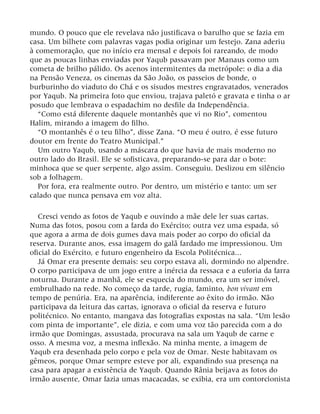 mundo. O pouco que ele revelava não justificava o barulho que se fazia em
casa. Um bilhete com palavras vagas podia originar um festejo. Zana aderiu
à comemoração, que no início era mensal e depois foi rareando, de modo
que as poucas linhas enviadas por Yaqub passavam por Manaus como um
cometa de brilho pálido. Os acenos intermitentes da metrópole: o dia a dia
na Pensão Veneza, os cinemas da São João, os passeios de bonde, o
burburinho do viaduto do Chá e os sisudos mestres engravatados, venerados
por Yaqub. Na primeira foto que enviou, trajava paletó e gravata e tinha o ar
posudo que lembrava o espadachim no desfile da Independência.
“Como está diferente daquele montanhês que vi no Rio”, comentou
Halim, mirando a imagem do filho.
“O montanhês é o teu filho”, disse Zana. “O meu é outro, é esse futuro
doutor em frente do Teatro Municipal.”
Um outro Yaqub, usando a máscara do que havia de mais moderno no
outro lado do Brasil. Ele se sofisticava, preparando-se para dar o bote:
minhoca que se quer serpente, algo assim. Conseguiu. Deslizou em silêncio
sob a folhagem.
Por fora, era realmente outro. Por dentro, um mistério e tanto: um ser
calado que nunca pensava em voz alta.
Cresci vendo as fotos de Yaqub e ouvindo a mãe dele ler suas cartas.
Numa das fotos, posou com a farda do Exército; outra vez uma espada, só
que agora a arma de dois gumes dava mais poder ao corpo do oficial da
reserva. Durante anos, essa imagem do galã fardado me impressionou. Um
oficial do Exército, e futuro engenheiro da Escola Politécnica...
Já Omar era presente demais: seu corpo estava ali, dormindo no alpendre.
O corpo participava de um jogo entre a inércia da ressaca e a euforia da farra
noturna. Durante a manhã, ele se esquecia do mundo, era um ser imóvel,
embrulhado na rede. No começo da tarde, rugia, faminto, bon vivant em
tempo de penúria. Era, na aparência, indiferente ao êxito do irmão. Não
participava da leitura das cartas, ignorava o oficial da reserva e futuro
politécnico. No entanto, mangava das fotografias expostas na sala. “Um lesão
com pinta de importante”, ele dizia, e com uma voz tão parecida com a do
irmão que Domingas, assustada, procurava na sala um Yaqub de carne e
osso. A mesma voz, a mesma inflexão. Na minha mente, a imagem de
Yaqub era desenhada pelo corpo e pela voz de Omar. Neste habitavam os
gêmeos, porque Omar sempre esteve por ali, expandindo sua presença na
casa para apagar a existência de Yaqub. Quando Rânia beijava as fotos do
irmão ausente, Omar fazia umas macacadas, se exibia, era um contorcionista
 