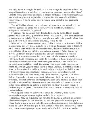 tentando atrair a atenção da irmã. Mas a lembrança de Yaqub triunfava. As
fotografias emitiam sinais fortes, poderosos de presença. Yaqub sabia disso?
Sempre com a expressão altaneira, o cabelo penteado, o paletó impecável, as
sobrancelhas grossas e arqueadas, e um sorriso sem vontade, difícil de
compreender. O duelo entre os gêmeos era uma centelha que prometia
explodir.
“Duelo? Melhor chamar de rivalidade, alguma coisa que não deu certo
entre os gêmeos ou entre nós e eles”, revelou-me Halim, mirando a
seringueira centenária do quintal.
Os gêmeos não nasceram logo depois da morte de Galib. Halim queria
gozar a vida com Zana, queria tudo, viver tudo com ela, só os dois, siderados
pelo egoísmo da paixão. Ele exagerava a beleza dela e ria quando falava isso:
que ela ficava mais linda assim, enlutada, viúva do pai.
Deitados na rede, conversavam sobre Galib, a infância de Zana em Biblos,
interrompida aos seis anos, quando ela e o pai embarcaram para o Brasil. O
pai a levava para banhar-se no Mediterrâneo, depois caminhavam juntos
pelas aldeias, eles e um médico formado em Atenas, o único doutor de
Biblos; visitavam amigos e conhecidos, cristãos intimidados e mesmo
perseguidos pelos otomanos. Em cada casa visitada, o doutor atendia o
enfermo e Galib preparava um prato de raro sabor. O homem que deixara a
clientela do restaurante manauara com água na boca já era um exímio
cozinheiro na sua Biblos natal. Cozinhava com o que havia nas casas de
pedra de Jabal al Qaraqif, Jabal Haous e Jabal Laqlouq, montanhas onde a
neve brilhava sob a intensidade do azul. A beleza misteriosa, bíblica, dos
cedros milenares nas ondulações brancas, às vezes douradas pelo sol
invernal — ela fazia uma pausa, e os olhos, úmidos, roçavam o rosto de
Halim. E quando visitava uma casa à beira-mar, Galib levava seu peixe
preferido, o sultan ibrahim, que temperava com uma mistura de ervas cujo
segredo nunca revelou. No restaurante manauara ele preparava temperos
fortes com a pimenta-de-caiena e a murupi, misturava-as com tucupi e
jambu e regava o peixe com esse molho. Havia outros condimentos, hortelã
e zatar, talvez.
“Ali naquele canto ele cultivava as ervas do Oriente”, disse Halim,
apontando um quadrado de capim, ao lado da seringueira.
Enlutada, Zana se esquivava das carícias do marido e voltava ao assunto,
falando na imagem do pai, no rosto do pai, nos gestos do homem que a
criara desde a morte de sua mãe. Passou um bom tempo sem tirar da boca o
nome de Galib. Os sonhos que ela lhe contava: pai e filha abraçados à beira-
mar, entrando na água que levou a mãe dela. Os dois, juntos no sonho,
 