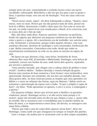 sempre perto do mar, contemplando o rochedo escuro como um navio
encalhado, enferrujado. Relembrou o dia em que leu para o pai os gazais e
disse, à queima-roupa, sem um triz de hesitação: “Vou me casar com esse
Halim”.
“Passei meses assim, rapaz”, ele disse balançando a cabeça. “Quatro, cinco
meses, nem sei mais. Pensei que ela não gostava mais de mim, pensei em
levá-la a Biblos, desenterrar o Galib e dizer para ela: Fica com os ossos do
teu pai, ou então vamos levar essa ossada para o Brasil, aí tu conversas com
os restos dele até o fim da vida.”
Não, não disse nada disso. Esperou: paciente, insistente na paciência.
Então ela sugeriu que abrissem um pequeno comércio na rua dos Barés,
entre o porto e a igreja. Ali o movimento era de multidão: um vaivém noite
e dia. Fechariam o restaurante, porque todos aqueles clientes, com suas
anedotas obscenas, histórias de naufrágio e seres encantados, lembravam-lhe
o pai. Halim concordou. Concordava com tudo, desde que todos os
assentimentos terminassem na rede ou na cama ou mesmo no tapete da
sala.
Na época em que abriram a loja, uma freira, Irmãzinha de Jesus,
ofereceu-lhes uma órfã, já batizada e alfabetizada. Domingas, uma beleza de
cunhantã, cresceu nos fundos da casa, onde havia dois quartos, separados
por árvores e palmeiras.
“Uma menina mirrada, que chegou com a cabeça cheia de piolhos e rezas
cristãs”, lembrou Halim. “Andava descalça e tomava bênção da gente.
Parecia uma menina de boas maneiras e bom humor: nem melancólica, nem
apresentada. Durante um tempinho, ela nos deu um trabalho danado, mas
Zana gostou dela. As duas rezavam juntas as orações que uma aprendeu em
Biblos e a outra no orfanato das freiras, aqui em Manaus.” Halim sorriu ao
comentar a aproximação da esposa com a índia. “O que a religião é capaz de
fazer”, ele disse. “Pode aproximar os opostos, o céu e a terra, a empregada e
a patroa.”
Um pequeno milagre, desses que servem para a família e as gerações
vindouras, pensei. Domingas serviu; e só não serviu mais porque a vi
morrer, quase tão mirrada como no dia em que chegou a casa, e, quem sabe,
ao mundo. Ela se assustava com o estardalhaço que os patrões faziam na
hora do amor, e se impressionava como Zana, tão devota, se entregava com
tanta fúria a Halim.
“Parece que toda a tara do corpo deles aparece nessa hora”, disse-me
Domingas, numa tarde em que enxaguava no tanque os lençóis dos patrões.
Com o tempo, ela acabou por se acostumar com os dois corpos acasalados,
 