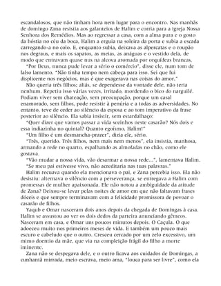 escandalosos, que não tinham hora nem lugar para o encontro. Nas manhãs
de domingo Zana resistia aos galanteios de Halim e corria para a igreja Nossa
Senhora dos Remédios. Mas ao regressar a casa, com a alma pura e o gosto
da hóstia no céu da boca, Halim a erguia na soleira da porta e subia a escada
carregando-a no colo. E, enquanto subia, deixava as alpercatas e o roupão
nos degraus, e mais os sapatos, as meias, as anáguas e o vestido dela, de
modo que entravam quase nus na alcova aromada por orquídeas brancas.
“Por Deus, nunca pude levar a sério o comércio”, disse ele, num tom de
falso lamento. “Não tinha tempo nem cabeça para isso. Sei que fui
displicente nos negócios, mas é que exagerava nas coisas do amor.”
Não queria três filhos; aliás, se dependesse da vontade dele, não teria
nenhum. Repetiu isso várias vezes, irritado, mordendo o bico do narguilé.
Podiam viver sem chateação, sem preocupação, porque um casal
enamorado, sem filhos, pode resistir à penúria e a todas as adversidades. No
entanto, teve de ceder ao silêncio da esposa e ao tom imperativo da frase
posterior ao silêncio. Ela sabia insistir, sem estardalhaço:
“Quer dizer que vamos passar a vida sozinhos neste casarão? Nós dois e
essa indiazinha no quintal? Quanto egoísmo, Halim!”
“Um filho é um desmancha-prazer”, dizia ele, sério.
“Três, querido. Três filhos, nem mais nem menos”, ela insistia, manhosa,
armando a rede no quarto, espalhando as almofadas no chão, como ele
gostava.
“Vão mudar a nossa vida, vão desarmar a nossa rede...”, lamentava Halim.
“Se meu pai estivesse vivo, não acreditaria nas tuas palavras.”
Halim recuava quando ela mencionava o pai, e Zana percebia isso. Ela não
desistiu: alternava o silêncio com a perseverança, se entregava a Halim com
promessas de mulher apaixonada. Ele não notou a ambiguidade da atitude
de Zana? Deixou-se levar pelas noites de amor em que não faltavam frases
dóceis e que sempre terminavam com a felicidade promissora de povoar o
casarão de filhos.
Yaqub e Omar nasceram dois anos depois da chegada de Domingas à casa.
Halim se assustou ao ver os dois dedos da parteira anunciando gêmeos.
Nasceram em casa, e Omar uns poucos minutos depois. O Caçula. O que
adoeceu muito nos primeiros meses de vida. E também um pouco mais
escuro e cabeludo que o outro. Cresceu cercado por um zelo excessivo, um
mimo doentio da mãe, que via na compleição frágil do filho a morte
iminente.
Zana não se despegava dele, e o outro ficava aos cuidados de Domingas, a
cunhantã mirrada, meio escrava, meio ama, “louca para ser livre”, como ela
 