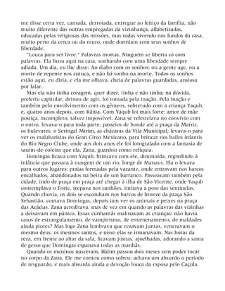 me disse certa vez, cansada, derrotada, entregue ao feitiço da família, não
muito diferente das outras empregadas da vizinhança, alfabetizadas,
educadas pelas religiosas das missões, mas todas vivendo nos fundos da casa,
muito perto da cerca ou do muro, onde dormiam com seus sonhos de
liberdade.
“Louca para ser livre.” Palavras mortas. Ninguém se liberta só com
palavras. Ela ficou aqui na casa, sonhando com uma liberdade sempre
adiada. Um dia, eu lhe disse: Ao diabo com os sonhos: ou a gente age, ou a
morte de repente nos cutuca, e não há sonho na morte. Todos os sonhos
estão aqui, eu dizia, e ela me olhava, cheia de palavras guardadas, ansiosa
por falar.
Mas ela não tinha coragem, quer dizer, tinha e não tinha; na dúvida,
preferiu capitular, deixou de agir, foi tomada pela inação. Pela inação e
também pelo envolvimento com os gêmeos, sobretudo com a criança Yaqub,
e, quatro anos depois, com Rânia. Com Yaqub foi mais forte: amor de mãe
postiça, incompleto, talvez impossível. Zana se refestelava no convívio com
o outro, levava-o para toda parte: passeios de bonde até a praça da Matriz,
os bulevares, o Seringal Mirim, as chácaras da Vila Municipal; levava-o para
ver os malabaristas do Gran Circo Mexicano, para brincar nos bailes infantis
do Rio Negro Clube, onde aos dois anos ele foi fotografado com a fantasia de
sauim-de-coleira que ela, Zana, guardou como relíquia.
Domingas ficava com Yaqub, brincava com ele, diminuída, regredindo à
infância que passara à margem de um rio, longe de Manaus. Ela o levava
para outros lugares: praias formadas pela vazante, onde entravam nos barcos
encalhados, abandonados na beira de um barranco. Passeavam também pela
cidade, indo de praça em praça até chegar à ilha de São Vicente, onde Yaqub
contemplava o Forte, trepava nos canhões, imitava a pose das sentinelas.
Quando chovia, os dois se escondiam nos barcos de bronze da praça São
Sebastião, contava Domingas, depois iam ver os animais e peixes na praça
das Acácias. Zana acreditava, mas de vez em quando as palavras das vizinhas
a deixavam em pânico. Essas cunhantãs malinavam as crianças: não havia
casos de estrangulamento, de vampirismo, de envenenamento, de maldades
ainda piores? Mas logo Zana lembrava que rezavam juntas, veneravam o
mesmo deus, os mesmos santos, e nisso elas se irmanavam. Nas horas da
reza, em frente ao altar da sala, ficavam juntas, ajoelhadas, adorando a santa
de gesso que Domingas espanava todas as manhãs.
Quando os meninos nasceram, Halim passou dois meses sem poder tocar
no corpo da Zana. Ele me contou como sofreu: achava um absurdo o período
de resguardo, e mais absurda ainda a devoção louca da esposa pelo Caçula.
 