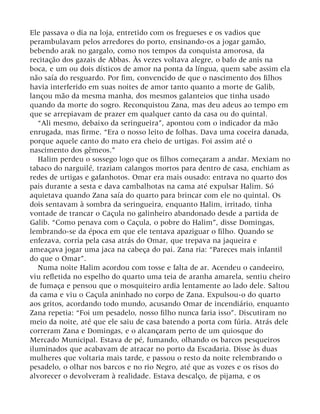 Ele passava o dia na loja, entretido com os fregueses e os vadios que
perambulavam pelos arredores do porto, ensinando-os a jogar gamão,
bebendo arak no gargalo, como nos tempos da conquista amorosa, da
recitação dos gazais de Abbas. Às vezes voltava alegre, o bafo de anis na
boca, e um ou dois dísticos de amor na ponta da língua, quem sabe assim ela
não saía do resguardo. Por fim, convencido de que o nascimento dos filhos
havia interferido em suas noites de amor tanto quanto a morte de Galib,
lançou mão da mesma manha, dos mesmos galanteios que tinha usado
quando da morte do sogro. Reconquistou Zana, mas deu adeus ao tempo em
que se arrepiavam de prazer em qualquer canto da casa ou do quintal.
“Ali mesmo, debaixo da seringueira”, apontou com o indicador da mão
enrugada, mas firme. “Era o nosso leito de folhas. Dava uma coceira danada,
porque aquele canto do mato era cheio de urtigas. Foi assim até o
nascimento dos gêmeos.”
Halim perdeu o sossego logo que os filhos começaram a andar. Mexiam no
tabaco do narguilé, traziam calangos mortos para dentro de casa, enchiam as
redes de urtigas e gafanhotos. Omar era mais ousado: entrava no quarto dos
pais durante a sesta e dava cambalhotas na cama até expulsar Halim. Só
aquietava quando Zana saía do quarto para brincar com ele no quintal. Os
dois sentavam à sombra da seringueira, enquanto Halim, irritado, tinha
vontade de trancar o Caçula no galinheiro abandonado desde a partida de
Galib. “Como penava com o Caçula, o pobre do Halim”, disse Domingas,
lembrando-se da época em que ele tentava apaziguar o filho. Quando se
enfezava, corria pela casa atrás do Omar, que trepava na jaqueira e
ameaçava jogar uma jaca na cabeça do pai. Zana ria: “Pareces mais infantil
do que o Omar”.
Numa noite Halim acordou com tosse e falta de ar. Acendeu o candeeiro,
viu refletida no espelho do quarto uma teia de aranha amarela, sentiu cheiro
de fumaça e pensou que o mosquiteiro ardia lentamente ao lado dele. Saltou
da cama e viu o Caçula aninhado no corpo de Zana. Expulsou-o do quarto
aos gritos, acordando todo mundo, acusando Omar de incendiário, enquanto
Zana repetia: “Foi um pesadelo, nosso filho nunca faria isso”. Discutiram no
meio da noite, até que ele saiu de casa batendo a porta com fúria. Atrás dele
correram Zana e Domingas, e o alcançaram perto de um quiosque do
Mercado Municipal. Estava de pé, fumando, olhando os barcos pesqueiros
iluminados que acabavam de atracar no porto da Escadaria. Disse às duas
mulheres que voltaria mais tarde, e passou o resto da noite relembrando o
pesadelo, o olhar nos barcos e no rio Negro, até que as vozes e os risos do
alvorecer o devolveram à realidade. Estava descalço, de pijama, e os
 