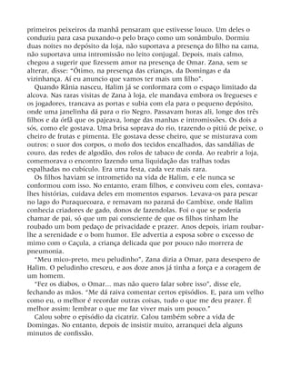 primeiros peixeiros da manhã pensaram que estivesse louco. Um deles o
conduziu para casa puxando-o pelo braço como um sonâmbulo. Dormiu
duas noites no depósito da loja, não suportava a presença do filho na cama,
não suportava uma intromissão no leito conjugal. Depois, mais calmo,
chegou a sugerir que fizessem amor na presença de Omar. Zana, sem se
alterar, disse: “Ótimo, na presença das crianças, da Domingas e da
vizinhança. Aí eu anuncio que vamos ter mais um filho”.
Quando Rânia nasceu, Halim já se conformara com o espaço limitado da
alcova. Nas raras visitas de Zana à loja, ele mandava embora os fregueses e
os jogadores, trancava as portas e subia com ela para o pequeno depósito,
onde uma janelinha dá para o rio Negro. Passavam horas ali, longe dos três
filhos e da órfã que os pajeava, longe das manhas e intromissões. Os dois a
sós, como ele gostava. Uma brisa soprava do rio, trazendo o pitiú de peixe, o
cheiro de frutas e pimenta. Ele gostava desse cheiro, que se misturava com
outros: o suor dos corpos, o mofo dos tecidos encalhados, das sandálias de
couro, das redes de algodão, dos rolos de tabaco de corda. Ao reabrir a loja,
comemorava o encontro fazendo uma liquidação das tralhas todas
espalhadas no cubículo. Era uma festa, cada vez mais rara.
Os filhos haviam se intrometido na vida de Halim, e ele nunca se
conformou com isso. No entanto, eram filhos, e conviveu com eles, contava-
lhes histórias, cuidava deles em momentos esparsos. Levava-os para pescar
no lago do Puraquecoara, e remavam no paraná do Cambixe, onde Halim
conhecia criadores de gado, donos de fazendolas. Foi o que se poderia
chamar de pai, só que um pai consciente de que os filhos tinham lhe
roubado um bom pedaço de privacidade e prazer. Anos depois, iriam roubar-
lhe a serenidade e o bom humor. Ele advertia a esposa sobre o excesso de
mimo com o Caçula, a criança delicada que por pouco não morrera de
pneumonia.
“Meu mico-preto, meu peludinho”, Zana dizia a Omar, para desespero de
Halim. O peludinho cresceu, e aos doze anos já tinha a força e a coragem de
um homem.
“Fez os diabos, o Omar... mas não quero falar sobre isso”, disse ele,
fechando as mãos. “Me dá raiva comentar certos episódios. E, para um velho
como eu, o melhor é recordar outras coisas, tudo o que me deu prazer. É
melhor assim: lembrar o que me faz viver mais um pouco.”
Calou sobre o episódio da cicatriz. Calou também sobre a vida de
Domingas. No entanto, depois de insistir muito, arranquei dela alguns
minutos de confissão.
 