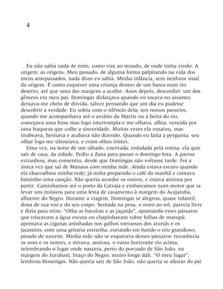 4
Eu não sabia nada de mim, como vim ao mundo, de onde tinha vindo. A
origem: as origens. Meu passado, de alguma forma palpitando na vida dos
meus antepassados, nada disso eu sabia. Minha infância, sem nenhum sinal
da origem. É como esquecer uma criança dentro de um barco num rio
deserto, até que uma das margens a acolhe. Anos depois, desconfiei: um dos
gêmeos era meu pai. Domingas disfarçava quando eu tocava no assunto;
deixava-me cheio de dúvida, talvez pensando que um dia eu pudesse
descobrir a verdade. Eu sofria com o silêncio dela; nos nossos passeios,
quando me acompanhava até o aviário da Matriz ou a beira do rio,
começava uma frase mas logo interrompia e me olhava, aflita, vencida por
uma fraqueza que coíbe a sinceridade. Muitas vezes ela ensaiou, mas
titubeava, hesitava e acabava não dizendo. Quando eu fazia a pergunta, seu
olhar logo me silenciava, e eram olhos tristes.
Uma vez, na noite de um sábado, enervada, enfadada pela rotina, ela quis
sair de casa, da cidade. Pediu a Zana para passar o domingo fora. A patroa
estranhou, mas consentiu, desde que Domingas não voltasse tarde. Foi a
única vez que saí de Manaus com minha mãe. Ainda estava escuro quando
ela chacoalhou minha rede; já tinha preparado o café da manhã e cantava
baixinho uma canção. Não queria acordar os outros, e estava ansiosa por
partir. Caminhamos até o porto da Catraia e embarcamos num motor que ia
levar uns músicos para uma festa de casamento à margem do Acajatuba,
afluente do Negro. Durante a viagem, Domingas se alegrou, quase infantil,
dona de sua voz e do seu corpo. Sentada na proa, o rosto ao sol, parecia livre
e dizia para mim: “Olha as batuíras e as jaçanãs”, apontando esses pássaros
que triscavam a água escura ou chapinhavam sobre folhas de matupá;
apontava as ciganas aninhadas nos galhos tortuosos dos aturiás e os
jacamins, com uma gritaria estranha, cortando em bando o céu grandioso,
pesado de nuvens. Minha mãe não se esquecera desses pássaros: reconhecia
os sons e os nomes, e mirava, ansiosa, o vasto horizonte rio acima,
relembrando o lugar onde nascera, perto do povoado de São João, na
margem do Jurubaxi, braço do Negro, muito longe dali. “O meu lugar”,
lembrou Domingas. Não queria sair de São João, não queria se afastar do pai
 