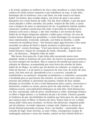 e do irmão; ajudava as mulheres da vila a ralar mandioca e a fazer farinha,
cuidava do irmão menor enquanto o pai trabalhava na roça. A mãe dela...
Domingas não se lembrava, mas o pai dizia: tua mãe nasceu em Santa
Isabel, era bonita, dava risadas alegres, nas festas do ajuri e nas noites
dançantes era a mais bonita de todas. Um dia, bem cedinho, o pai saiu para
cortar piaçaba e colher castanha. Era junho, véspera de São João, a canoa
com a imagem do santo se aproximava do rio, os gambeiros batiam tambor,
cantavam e pediam esmola para São João. O povoado de Jurubaxi já se
animava com rezas e danças, e das vilas vizinhas e até mesmo de Santa
Isabel do rio Negro chegavam caboclos e índios para o festejo. Os sons do
tambor foram abafados por grunhidos, e então Domingas viu um porco-do-
mato esperneando, tremendo, sufocado, com baba no focinho, o caldo
venenoso de mandioca brava. “Um homem jogou água fervente e deu umas
cacetadas na cabeça do bicho e depois arrancou os pelos para ser
moqueado”, contou Domingas. “Corri para dentro da tapera, onde meu
irmão brincava. Fiquei ali, arrepiada de medo, chorando... Esperei meu
pai... ele demorou... Ninguém sabia de nada.”
Não houve festa para ela. O pai tinha sido encontrado morto num
piaçabal. Ainda se lembrava do rosto dele, do enterro no pequeno cemitério,
na outra margem do Jurubaxi. Não se esquecia da manhã que partiu para o
orfanato de Manaus, acompanhada por uma freira das missões de Santa
Isabel do rio Negro. As noites que ela dormiu no orfanato, as orações que
tinha de decorar, e ai de quem se esquecesse de uma reza, do nome de uma
santa. Uns dois anos ali, aprendendo a ler e a escrever, rezando de
manhãzinha e ao anoitecer, limpando os banheiros e o refeitório, costurando
e bordando para as quermesses das missões. As noites eram mais tristes, as
internas não podiam se aproximar das janelas, tinham de ficar caladas,
deitadas na escuridão; às oito a irmã Damasceno abria a porta, atravessava o
dormitório, rondava as camas, parava perto de cada menina. O corpo da
religiosa crescia, uma palmatória balançava na mão dela. Irmã Damasceno
era alta, carrancuda, toda de preto, amedrontava a todos. Domingas fechava
os olhos e fingia dormir, e se lembrava do pai e do irmão. Chorava quando
se lembrava do pai, dos bichinhos de madeira que fazia para ela, das cantigas
que cantava para os filhos. E chorava de raiva. Nunca mais ia ver o irmão,
nunca pôde voltar para Jurubaxi. As freiras não deixavam, ninguém podia
sair do orfanato. As irmãs vigiavam o tempo todo. Espiava as alunas da
Escola Normal passeando na praça, livres, em bandos... namorando. Dava
vontade de fugir. Duas internas, as mais velhas, conseguiram escapar de
madrugada: pularam o muro dos fundos, caíram no beco Simón Bolívar e
 
