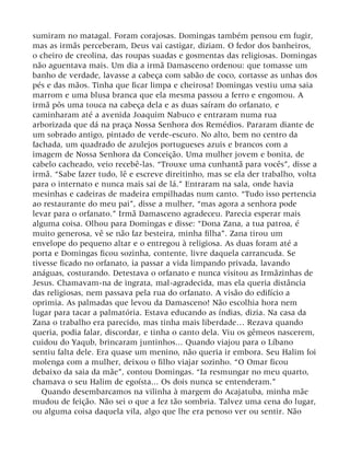 sumiram no matagal. Foram corajosas. Domingas também pensou em fugir,
mas as irmãs perceberam, Deus vai castigar, diziam. O fedor dos banheiros,
o cheiro de creolina, das roupas suadas e gosmentas das religiosas. Domingas
não aguentava mais. Um dia a irmã Damasceno ordenou: que tomasse um
banho de verdade, lavasse a cabeça com sabão de coco, cortasse as unhas dos
pés e das mãos. Tinha que ficar limpa e cheirosa! Domingas vestiu uma saia
marrom e uma blusa branca que ela mesma passou a ferro e engomou. A
irmã pôs uma touca na cabeça dela e as duas saíram do orfanato, e
caminharam até a avenida Joaquim Nabuco e entraram numa rua
arborizada que dá na praça Nossa Senhora dos Remédios. Pararam diante de
um sobrado antigo, pintado de verde-escuro. No alto, bem no centro da
fachada, um quadrado de azulejos portugueses azuis e brancos com a
imagem de Nossa Senhora da Conceição. Uma mulher jovem e bonita, de
cabelo cacheado, veio recebê-las. “Trouxe uma cunhantã para vocês”, disse a
irmã. “Sabe fazer tudo, lê e escreve direitinho, mas se ela der trabalho, volta
para o internato e nunca mais sai de lá.” Entraram na sala, onde havia
mesinhas e cadeiras de madeira empilhadas num canto. “Tudo isso pertencia
ao restaurante do meu pai”, disse a mulher, “mas agora a senhora pode
levar para o orfanato.” Irmã Damasceno agradeceu. Parecia esperar mais
alguma coisa. Olhou para Domingas e disse: “Dona Zana, a tua patroa, é
muito generosa, vê se não faz besteira, minha filha”. Zana tirou um
envelope do pequeno altar e o entregou à religiosa. As duas foram até a
porta e Domingas ficou sozinha, contente, livre daquela carrancuda. Se
tivesse ficado no orfanato, ia passar a vida limpando privada, lavando
anáguas, costurando. Detestava o orfanato e nunca visitou as Irmãzinhas de
Jesus. Chamavam-na de ingrata, mal-agradecida, mas ela queria distância
das religiosas, nem passava pela rua do orfanato. A visão do edifício a
oprimia. As palmadas que levou da Damasceno! Não escolhia hora nem
lugar para tacar a palmatória. Estava educando as índias, dizia. Na casa da
Zana o trabalho era parecido, mas tinha mais liberdade… Rezava quando
queria, podia falar, discordar, e tinha o canto dela. Viu os gêmeos nascerem,
cuidou do Yaqub, brincaram juntinhos... Quando viajou para o Líbano
sentiu falta dele. Era quase um menino, não queria ir embora. Seu Halim foi
molenga com a mulher, deixou o filho viajar sozinho. “O Omar ficou
debaixo da saia da mãe”, contou Domingas. “Ia resmungar no meu quarto,
chamava o seu Halim de egoísta... Os dois nunca se entenderam.”
Quando desembarcamos na vilinha à margem do Acajatuba, minha mãe
mudou de feição. Não sei o que a fez tão sombria. Talvez uma cena do lugar,
ou alguma coisa daquela vila, algo que lhe era penoso ver ou sentir. Não
 