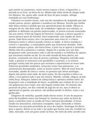 quis assistir ao casamento, muito menos esperar a festa, o foguetório, a
peixada ao ar livre, na beira do rio. Minha mãe tinha medo de chegar tarde
em Manaus. Ou, quem sabe, medo de ficar ali para sempre, sôfrega,
enredada em suas lembranças.
Voltamos no mesmo motor, com uns dez moradores de Acajatuba que iam
vender porcos, peixes, galinhas e mandioca em Manaus. Percebi que minha
mãe falava menos à medida que nos aproximávamos da cidade. Olhava as
margens do rio, não dizia nada. Os vendedores vigiavam seus animais, as
galinhas se debatiam em gaiolas improvisadas, os porcos estavam amarrados
uns aos outros. O fim da viagem foi horrível. Começou a chover quando o
motor passava perto do Tarumã. Uma tempestade, com rajadas de chuva
grossa. Tudo ficou escuro, céu e rio pareciam uma coisa só, e o barco
balançava muito e saltava quando cortava as ondas. A chuva inundava o
convés e o passadiço, o comandante pediu que ficássemos deitados. Todo
mundo começou a gritar, não havia boias, o jeito era se agarrar à amurada.
Minha mãe foi a primeira a vomitar. Depois foi a minha vez; nós dois
despejamos tudo, provocamos todo o café da manhã e os bolinhos de tapioca
que havíamos comido na ida. Eu via todo mundo de boca aberta, aos
prantos, vomitando em cima de porcos e galinhas. Ninguém entendia mais
nada, a gritaria se misturava com grunhidos e cacarejos, e eu tentava
proteger minha mãe dos porcos que tremiam e esperneavam ao nosso lado.
Soltavam grunhidos medonhos, tentavam correr mas patinavam, e se
amontoavam desesperados, como se fossem morrer. Mais de meia hora de
trovoadas, rajadas de chuva e vento, eu pensava que íamos naufragar,
depois não pensei mais nada, de tanto enjoo. Só não expulsei a alma e os
olhos, e isso parecia tudo o que me restava. Mamãe, coitada, ofegava, já não
tinha força. Soluçava, babava de cabeça baixa e apertava minhas mãos. Eu
fraquejava com a trepidação do barco, as golfadas que vinham do rio e do
céu golpeavam meu corpo, mas não larguei minha mãe. Os animais não
paravam de gritar, me deu vontade de jogá-los no rio, mas os donos se
agarravam às gaiolas, aos porcos, não podiam perder os bichos, eram o seu
ganha-pão.
Chegamos de noitinha, quando ainda chovia muito. O cais do pequeno
porto da Escadaria estava um lamaçal só, tivemos que saltar na beira da
praia e caminhar entre as tendas de lona e barracas derrubadas. O nosso
estado era lamentável, estávamos ensopados, sujos, cheirando a vômito.
Entramos em casa pela portinhola da cerca dos fundos. Domingas foi direto
para o quarto, deitou-se na rede e me pediu que ficasse com ela. Cochilei no
chão, mareado, com um gosto azedo na boca. No meio da noite acordei com
 
