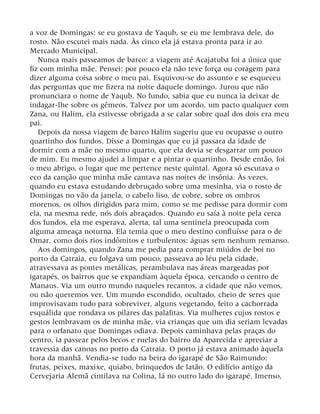 a voz de Domingas: se eu gostava de Yaqub, se eu me lembrava dele, do
rosto. Não escutei mais nada. Às cinco ela já estava pronta para ir ao
Mercado Municipal.
Nunca mais passeamos de barco: a viagem até Acajatuba foi a única que
fiz com minha mãe. Pensei: por pouco ela não teve força ou coragem para
dizer alguma coisa sobre o meu pai. Esquivou-se do assunto e se esqueceu
das perguntas que me fizera na noite daquele domingo. Jurou que não
pronunciara o nome de Yaqub. No fundo, sabia que eu nunca ia deixar de
indagar-lhe sobre os gêmeos. Talvez por um acordo, um pacto qualquer com
Zana, ou Halim, ela estivesse obrigada a se calar sobre qual dos dois era meu
pai.
Depois da nossa viagem de barco Halim sugeriu que eu ocupasse o outro
quartinho dos fundos. Disse a Domingas que eu já passara da idade de
dormir com a mãe no mesmo quarto, que ela devia se desgarrar um pouco
de mim. Eu mesmo ajudei a limpar e a pintar o quartinho. Desde então, foi
o meu abrigo, o lugar que me pertence neste quintal. Agora só escutava o
eco da canção que minha mãe cantava nas noites de insônia. Às vezes,
quando eu estava estudando debruçado sobre uma mesinha, via o rosto de
Domingas no vão da janela, o cabelo liso, de cobre, sobre os ombros
morenos, os olhos dirigidos para mim, como se me pedisse para dormir com
ela, na mesma rede, nós dois abraçados. Quando eu saía à noite pela cerca
dos fundos, ela me esperava, alerta, tal uma sentinela preocupada com
alguma ameaça noturna. Ela temia que o meu destino confluísse para o de
Omar, como dois rios indômitos e turbulentos: águas sem nenhum remanso.
Aos domingos, quando Zana me pedia para comprar miúdos de boi no
porto da Catraia, eu folgava um pouco, passeava ao léu pela cidade,
atravessava as pontes metálicas, perambulava nas áreas margeadas por
igarapés, os bairros que se expandiam àquela época, cercando o centro de
Manaus. Via um outro mundo naqueles recantos, a cidade que não vemos,
ou não queremos ver. Um mundo escondido, ocultado, cheio de seres que
improvisavam tudo para sobreviver, alguns vegetando, feito a cachorrada
esquálida que rondava os pilares das palafitas. Via mulheres cujos rostos e
gestos lembravam os de minha mãe, via crianças que um dia seriam levadas
para o orfanato que Domingas odiava. Depois caminhava pelas praças do
centro, ia passear pelos becos e ruelas do bairro da Aparecida e apreciar a
travessia das canoas no porto da Catraia. O porto já estava animado àquela
hora da manhã. Vendia-se tudo na beira do igarapé de São Raimundo:
frutas, peixes, maxixe, quiabo, brinquedos de latão. O edifício antigo da
Cervejaria Alemã cintilava na Colina, lá no outro lado do igarapé. Imenso,
 