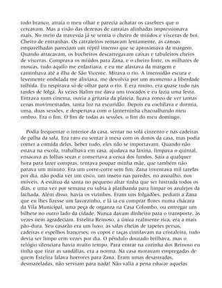 todo branco, atraía o meu olhar e parecia achatar os casebres que o
cercavam. Mas a visão das dezenas de catraias alinhadas impressionava
mais. No meio da travessia já se sentia o cheiro de miúdos e vísceras de boi.
Cheiro de entranhas. Os catraieiros remavam lentamente, as canoas
emparelhadas pareciam um réptil imenso que se aproximava da margem.
Quando atracavam, os bucheiros descarregavam caixas e tabuleiros cheios
de vísceras. Comprava os miúdos para Zana, e o cheiro forte, os milhares de
moscas, tudo aquilo me enfastiava, e eu me afastava da margem e
caminhava até a ilha de São Vicente. Mirava o rio. A imensidão escura e
levemente ondulada me aliviava, me devolvia por um momento a liberdade
tolhida. Eu respirava só de olhar para o rio. E era muito, era quase tudo nas
tardes de folga. Às vezes Halim me dava uns trocados e eu fazia uma festa.
Entrava num cinema, ouvia a gritaria da plateia, ficava zonzo de ver tantas
cenas movimentadas, tanta luz na escuridão. Depois eu cochilava e dormia,
uma, duas sessões, e despertava com o lanterninha chacoalhando meu
ombro. Era o fim. O fim de todas as sessões, o fim do meu domingo.
Podia frequentar o interior da casa, sentar no sofá cinzento e nas cadeiras
de palha da sala. Era raro eu sentar à mesa com os donos da casa, mas podia
comer a comida deles, beber tudo, eles não se importavam. Quando não
estava na escola, trabalhava em casa, ajudava na faxina, limpava o quintal,
ensacava as folhas secas e consertava a cerca dos fundos. Saía a qualquer
hora para fazer compras, tentava poupar minha mãe, que também não
parava um minuto. Era um corre-corre sem fim. Zana inventava mil tarefas
por dia, não podia ver um cisco, um inseto nas paredes, no assoalho, nos
móveis. A estátua da santa no pequeno altar tinha que ser lustrada todos os
dias, e uma vez por semana eu subia à platibanda para limpar os azulejos da
fachada. Além disso, havia os vizinhos. Eram uns folgadões, pediam a Zana
que eu lhes fizesse um favorzinho, e lá ia eu comprar flores numa chácara
da Vila Municipal, uma peça de organza na Casa Colombo, ou entregar um
bilhete no outro lado da cidade. Nunca davam dinheiro para o transporte, às
vezes nem agradeciam. Estelita Reinoso, a única realmente rica, era a mais
pão-dura. Seu casarão era um luxo, as salas cheias de tapetes persas,
cadeiras e espelhos franceses; os copos e taças cintilavam na cristaleira, tudo
devia ser limpo cem vezes por dia. O pêndulo dourado brilhava, mas o
relógio silenciara havia muito tempo. Para entrar na cozinha dos Reinoso eu
tinha que tirar as sandálias, era a norma. Na casa moravam empregadas de
quem Estelita falava horrores para Zana. Eram umas desastradas,
desmazeladas, não serviam para nada! Não valia a pena educar aquelas
 