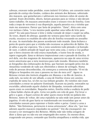 cabocas, estavam todas perdidas, eram inúteis! O Calisto, um curumim meio
parrudo do cortiço dos fundos, cuidava dos animais dos Reinoso, sobretudo
dos macacos, que guinchavam e saltitavam nos imensos cubos de arame do
quintal. Eram divertidos, dóceis, faziam gracejos para as visitas e não davam
tanto trabalho. Os macacos amestrados eram o tesouro vivo de Estelita. Com
toda a tropa de serventes à sua disposição, aquela parasita era a vizinha que
mais me atazanava. Parece que fazia de propósito. “Zana”, dizia com uma
voz melosa e falsa, “o teu menino pode apanhar uma talha de leite para
mim?” Eu saía para buscar o leite e tinha vontade de mijar e cuspir na talha.
Às vezes, depois do almoço, quando me sentava para fazer uma tarefa da
escola, escutava os estalidos do salto alto de Estelita ressoando no assoalho
de casa. As marteladas dos passos acordavam todo mundo. Zana fechava a
porta do quarto para que a vizinha não escutasse os palavrões de Halim. Eu
já sabia o que me esperava. Via o rosto sonolento todo pintado e já borrado
de suor, o cabelo armado de laquê que nem uma cuia, e ouvia a voz gralhar
que o forro cinzento do sofá estava manchado, o lustre fora de moda, o
tapete esgarçado. Zana se deixava impressionar com o passado de Estelita. O
avô dela, um dos magnatas do Amazonas, aparecera na capa de uma revista
norte-americana que a neta mostrava para todo mundo. Mostrava também
as fotografias das embarcações da firma, que haviam navegado pelos rios da
Amazônia vendendo de tudo aos ribeirinhos e donos de seringais. Numa
roda de pessoas desconhecidas, ela começava a conversa dizendo: “O rei da
Bélgica se hospedou em casa e passeou no iate do meu avô”. Agora os
Reinoso viviam dos imóveis alugados em Manaus e no Rio de Janeiro. A
cada mês, na noite de um sábado, a casa de Estelita virava um cassino,
explodia de tanta luz, só eles na rua tinham gerador. Os vizinhos não eram
convidados a entrar no palacete iluminado, ficavam na janela, entocados na
escuridão, admirando aquele chafariz de lâmpadas, tentando adivinhar
quem eram os convidados. Naquelas noites, Estelita tinha a audácia de pedir
a Zana baldes cheios de gelo. Certa vez pediu um rolo de gaze. Fui levar o
gelo e a gaze, e fiquei curioso de saber quem estava ferido no palácio dos
Reinoso. Antes de voltar, dei uma espiadela na sala onde iam jantar antes da
jogatina. O rolo de gaze havia se transformado em trouxinhas que os
convidados usavam para espremer o limão sobre o peixe. Contei a cena a
Halim. “São finíssimos, pertencem à nossa aristocracia”, disse ele, “por isso
adoram aqueles macacos enjaulados no quintal.” Um dia encasquetei: me
recusei a ser mensageiro dos Reinoso. Minha mãe não tinha coragem de
dizer a Zana que eu não era um empregado dos outros. Eu mesmo disse,
exagerando um pouco, contando que Estelita atrapalhava a minha vida, que
 