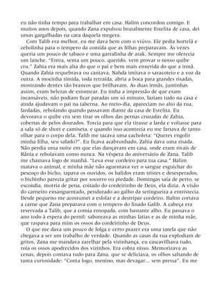 eu não tinha tempo para trabalhar em casa. Halim concordou comigo. E
muitos anos depois, quando Zana expulsou brutalmente Estelita de casa, dei
umas gargalhadas na cara daquela megera.
Com Talib era melhor, eu me dava bem com o viúvo. Ele pedia hortelã e
cebolinha para o tempero da comida que as filhas preparavam. Às vezes
queria um pouco de tabaco e uma garrafinha de arak. Sempre me oferecia
um lanche. “Entra, senta um pouco, querido, vem provar o nosso quibe
cru.” Zahia era mais alta do que o pai e bem mais enxerida do que a irmã.
Quando Zahia requebrava ou cantava, Nahda imitava o saracoteio e a voz da
outra. A mocinha tímida, toda retraída, abria a boca para grandes risadas,
mostrando dentes tão brancos que brilhavam. As duas irmãs, juntinhas
assim, eram belezas de estontear. Eu tinha a impressão de que eram
incansáveis, não podiam ficar paradas um só minuto, faziam tudo na casa e
ainda ajudavam o pai na taberna. Ao meio-dia, apareciam no alto da rua,
fardadas, rebolando quando passavam diante da casa de Estelita. Eu
devorava o quibe cru sem tirar os olhos das pernas cruzadas de Zahia,
cobertas de pelos dourados. Torcia para que ela tirasse a farda e voltasse para
a sala só de short e camiseta, e quando isso acontecia eu me fartava de tanto
olhar para o corpo dela. Talib me tacava uma cacholeta: “Queres engolir
minha filha, seu safado?”. Eu ficava acabrunhado, Zahia dava uma risada.
Não perdia uma noite em que elas dançavam em casa, onde eram rivais de
Rânia e rebolavam como nunca. Na véspera do aniversário de Zana, Talib
me chamava logo de manhã. “Leva esse cordeiro para tua casa.” Halim
matava o animal, e minha mãe não aguentava ver o sangue esguichar do
pescoço do bicho, tapava os ouvidos, os balidos eram tristes e desesperados,
o bichinho parecia gritar por socorro ou piedade. Domingas saía de perto, se
escondia, morria de pena, coitado do cordeirinho de Deus, ela dizia. A visão
do carneiro ensanguentado, pendurado ao galho da seringueira a entristecia.
Desde pequeno me acostumei a esfolar e a destripar cordeiro. Halim cortava
a carne que Zana preparava com o tempero do finado Galib. A cabeça era
reservada a Talib, que a comia ensopada, com bastante alho. Eu passava o
ano todo à espera do pernil: saboreava as minhas fatias e as de minha mãe,
que raspava para mim os ossos do cordeirinho de Deus.
O que me dava um pouco de folga e certo prazer era uma tarefa que não
chegava a ser um trabalho de verdade. Quando as casas da rua explodiam de
gritos, Zana me mandava zarelhar pela vizinhança, eu cascavilhava tudo,
roía os ossos apodrecidos dos vizinhos. Era cobra nisso. Memorizava as
cenas, depois contava tudo para Zana, que se deliciava, os olhos saltando de
tanta curiosidade: “Conta logo, menino, mas devagar... sem pressa”. Eu me
 