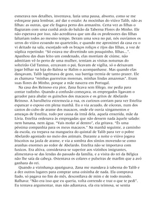 esmerava nos detalhes, inventava, fazia uma pausa, absorto, como se me
esforçasse para lembrar, até dar o estalo: As mocinhas do viúvo Talib, não as
filhas: as outras, que ele fisgava perto dos armazéns. Certa vez as filhas o
flagraram com uma cunhã atrás do balcão da Taberna Flores do Minho. Ele
não esperava por isso, não acreditava que um dia os professores das filhas
faltariam todos ao mesmo tempo. Deram uma sova no pai, nós ouvíamos os
urros do viúvo ecoando no quarteirão, e quando me aproximei da casa eu o
vi deitado na sala, escorjado sob os braços roliços e rijos das filhas, a voz de
súplica repetindo: “Só estava me divertindo um pouquinho, filhas...”.
Apanhou das duas feito um condenado, elas morriam de ciúme, não
admitiam vê-lo perto de uma mulher, temiam as visitas noturnas do
solteirão Cid Tannus, cercavam o pai, ficavam de vigília, só o deixavam
jogar bilhar na loja do Balma se Halim o acompanhasse. Mas quando elas
dançavam, Talib lagrimava de gozo, sua barriga tremia de tanto prazer. Ele
as chamava “minhas guerreiras morenas, minhas lindas amazonas”. Eram
suas flores do Minho, porque a mãe nascera em Portugal.
Na casa dos Reinoso era pior, Zana ficava sem fôlego, me pedia para
contar tudinho. Quando a confusão começava, os empregados ligavam o
gerador para abafar os guinchos dos macacos e os gritos de Abelardo
Reinoso. A barulheira estremecia a rua, os curiosos corriam para ver Estelita
espancar o esposo em plena manhã. Eu o via acuado, de cócoras, num dos
cantos do cubo de arame dos macacos, onde ele ouvia xingamentos e
ameaças de Estelita, tudo por causa da irmã dela, aquela enxerida, mãe da
Lívia. Estelita ordenava às empregadas que não dessem nada àquele safado:
nem banana, nem água. “Vais mofar aí dentro”, ela gritava. “És uma
péssima companhia para os meus macacos.” Na manhã seguinte, a caminho
da escola, eu trepava na mangueira do quintal de Talib para ver o pobre
Abelardo agoniado no meio dos animais. Durante a noite o viúvo jogava
biscoitos na jaula de arame, e via a sombra dos símios movendo-se como
aranhas enormes ao redor de Abelardo. Estelita não se importava com
fuxicos. Era altiva, considerava-se superior aos vizinhos imigrantes,
alimentava-se das lendas do passado da família, e a visita do rei da Bélgica
não lhe saía da cabeça. Ostentava os colares e pulseiras de marfim que a avó
ganhara do rei.
Quando a vizinhança apaziguava, Zana me mandava à taberna do Talib e
a dez outros lugares para comprar uma coisinha de nada. Ela comprava
fiado, só pagava no fim do mês, desconfiava de mim e de todo mundo.
Ralhava: “Não era isso que eu queria, volta correndo e traz o que te pedi”.
Eu tentava argumentar, mas não adiantava, ela era teimosa, se sentia
 