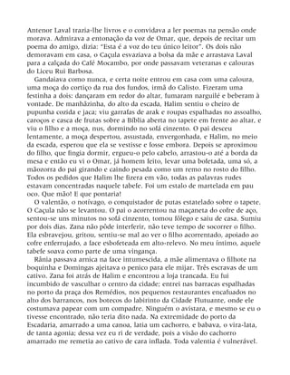 Antenor Laval trazia-lhe livros e o convidava a ler poemas na pensão onde
morava. Admirava a entonação da voz de Omar, que, depois de recitar um
poema do amigo, dizia: “Esta é a voz do teu único leitor”. Os dois não
demoravam em casa, o Caçula esvaziava a bolsa da mãe e arrastava Laval
para a calçada do Café Mocambo, por onde passavam veteranas e calouras
do Liceu Rui Barbosa.
Gandaiava como nunca, e certa noite entrou em casa com uma caloura,
uma moça do cortiço da rua dos fundos, irmã do Calisto. Fizeram uma
festinha a dois: dançaram em redor do altar, fumaram narguilé e beberam à
vontade. De manhãzinha, do alto da escada, Halim sentiu o cheiro de
pupunha cozida e jaca; viu garrafas de arak e roupas espalhadas no assoalho,
caroços e casca de frutas sobre a Bíblia aberta no tapete em frente ao altar, e
viu o filho e a moça, nus, dormindo no sofá cinzento. O pai desceu
lentamente, a moça despertou, assustada, envergonhada, e Halim, no meio
da escada, esperou que ela se vestisse e fosse embora. Depois se aproximou
do filho, que fingia dormir, ergueu-o pelo cabelo, arrastou-o até a borda da
mesa e então eu vi o Omar, já homem feito, levar uma bofetada, uma só, a
mãozorra do pai girando e caindo pesada como um remo no rosto do filho.
Todos os pedidos que Halim lhe fizera em vão, todas as palavras rudes
estavam concentradas naquele tabefe. Foi um estalo de martelada em pau
oco. Que mão! E que pontaria!
O valentão, o notívago, o conquistador de putas estatelado sobre o tapete.
O Caçula não se levantou. O pai o acorrentou na maçaneta do cofre de aço,
sentou-se uns minutos no sofá cinzento, tomou fôlego e saiu de casa. Sumiu
por dois dias. Zana não pôde interferir, não teve tempo de socorrer o filho.
Ela esbravejou, gritou, sentiu-se mal ao ver o filho acorrentado, apoiado ao
cofre enferrujado, a face esbofeteada em alto-relevo. No meu íntimo, aquele
tabefe soava como parte de uma vingança.
Rânia passava arnica na face intumescida, a mãe alimentava o filhote na
boquinha e Domingas ajeitava o penico para ele mijar. Três escravas de um
cativo. Zana foi atrás de Halim e encontrou a loja trancada. Eu fui
incumbido de vasculhar o centro da cidade; entrei nas barracas espalhadas
no porto da praça dos Remédios, nos pequenos restaurantes encafuados no
alto dos barrancos, nos botecos do labirinto da Cidade Flutuante, onde ele
costumava papear com um compadre. Ninguém o avistara, e mesmo se eu o
tivesse encontrado, não teria dito nada. Na extremidade do porto da
Escadaria, amarrado a uma canoa, latia um cachorro, e babava, o vira-lata,
de tanta agonia; dessa vez eu ri de verdade, pois a visão do cachorro
amarrado me remetia ao cativo de cara inflada. Toda valentia é vulnerável.
 