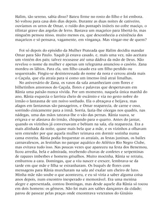 Halim, tão sereno, sabia disso? Bateu firme no rosto do filho e foi embora.
Só voltou para casa dois dias depois. Durante as duas noites de cativeiro,
ouvíamos os urros de Omar, o ruído dos pontapés inúteis no cofre maciço, o
tilintar grave das argolas de ferro. Bastava um maçarico para libertá-lo, mas
ninguém pensou nisso, muito menos eu, que desconhecia a existência dos
maçaricos e só pensava, vagamente, em vingança. Mas vingar-me de quem?
Foi só depois do episódio da Mulher Prateada que Halim decidiu mandar
Omar para São Paulo. Yaqub já estava casado, e, mais uma vez, não aceitara
um vintém dos pais; talvez recusasse até uma dádiva da mão de Deus. Não
revelou o nome da mulher e apenas um telegrama anunciou o casório. Zana
mordeu os lábios. Para ela, um filho casado era um filho perdido ou
sequestrado. Fingiu-se desinteressada do nome da nora e cercou ainda mais
o Caçula, que ela atraía para si como um imenso ímã atrai limalhas.
No aniversário de Zana, os vasos da sala amanheciam com flores e
bilhetinhos amorosos do Caçula, flores e palavras que despertavam em
Rânia uma paixão nunca vivida. Por um momento, naquela única manhã do
ano, Rânia esquecia o farrista cheio de escárnio e via no gesto nobre do
irmão o fantasma de um noivo sonhado. Ela o abraçava e beijava, mas
afagos em fantasmas são passageiros, e Omar reaparecia, de carne e osso,
sorrindo cinicamente para a irmã. Sorria, fazia-lhe cócegas nos quadris, nas
nádegas, uma das mãos tateava-lhe o vão das pernas. Rânia suava, se
eriçava e se afastava do irmão, chispando para o quarto. Antes do jantar,
quando os vizinhos já conversavam e bebiam na sala, ela reaparecia. Era a
mais alinhada da noite, quase mais bela que a mãe, e os vizinhos a olhavam
sem entender por que aquela mulher teimava em dormir sozinha numa
cama estreita. Rânia podia frequentar os arraiais, as festas juninas, os bailes
carnavalescos, as festinhas no parque aquático do Atlético Rio Negro Clube,
mas evitava tudo isso. Nas poucas vezes que apareceu na festa dos Benemou,
ficou arredia, bela e admirada, recebendo chuvas de confetes e serpentinas
de rapazes imberbes e homens grisalhos. Muito mocinha, Rânia se retraiu,
emburrou a cara. Domingas, que a viu nascer e crescer, lembrava-se da
tarde em que mãe e filha se estranharam. Os buquês de flores com
mensagens para Rânia murcharam na sala até exalar um cheiro de luto.
Minha mãe não soube o que aconteceu, e eu só viria a saber alguma coisa
anos depois, num encontro inesperado e memorável. Era uma menina
alegre e apresentada, contou Domingas, mas desde aquele dia Rânia só tocou
em dois homens: os gêmeos. Não foi mais aos salões dançantes da cidade;
parou de passear pelas praças onde encontrava veteranos do Ginásio
 