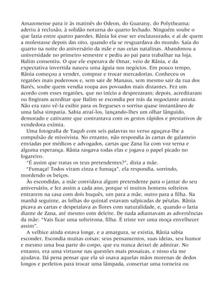 Amazonense para ir às matinês do Odeon, do Guarany, do Polytheama;
aderiu à reclusão, à solidão noturna do quarto fechado. Ninguém soube o
que fazia entre quatro paredes. Rânia foi esse ser enclausurado, e ai de quem
a molestasse depois das oito, quando ela se resguardava do mundo. Saía do
quarto na noite do aniversário da mãe e nas ceias natalinas. Abandonou a
universidade no primeiro semestre e pediu ao pai para trabalhar na loja.
Halim consentiu. O que ele esperava de Omar, veio de Rânia, e da
expectativa invertida nasceu uma águia nos negócios. Em pouco tempo,
Rânia começou a vender, comprar e trocar mercadorias. Conheceu os
regatões mais poderosos e, sem sair de Manaus, sem mesmo sair da rua dos
Barés, soube quem vendia roupa aos povoados mais distantes. Fez um
acordo com esses regatões, que no início a desprezaram; depois, acreditaram
ou fingiram acreditar que Halim se escondia por trás da negociante astuta.
Não era raro vê-la exibir para os fregueses o sorriso quase instantâneo de
uma falsa simpatia. Sabia atraí-los, lançando-lhes um olhar lânguido,
demorado e cativante que contrastava com os gestos rápidos e prestativos de
vendedora exímia.
Uma fotografia de Yaqub com seis palavras no verso aguçava-lhe a
compulsão de missivista. No entanto, não respondia às cartas de galanteio
enviadas por médicos e advogados, cartas que Zana lia com voz terna e
alguma esperança. Rânia rasgava todas elas e jogava o papel picado no
fogareiro.
“É assim que tratas os teus pretendentes?”, dizia a mãe.
“Fumaça! Todos viram cinza e fumaça”, ela respondia, sorrindo,
mordendo os beiços.
Às escondidas, a mãe convidava algum pretendente para o jantar do seu
aniversário, e fez assim a cada ano, porque vi muitos homens solteiros
entrarem na casa com dois buquês, um para a mãe, outro para a filha. Na
manhã seguinte, as folhas do quintal estavam salpicadas de pétalas. Rânia
picava as cartas e despetalava as flores com naturalidade, e, quando o fazia
diante de Zana, até mesmo com deleite. De nada adiantavam as advertências
da mãe: “Vais ficar uma solteirona, filha. É triste ver uma moça envelhecer
assim”.
A velhice ainda estava longe, e a amargura, se existia, Rânia sabia
esconder. Escondia muitas coisas: seus pensamentos, suas ideias, seu humor
e mesmo uma boa parte do corpo, que eu nunca deixei de admirar. No
entanto, era uma virtuose nas questões mais prosaicas, e nisso ela me
ajudava. Dá pena pensar que ela só usava aquelas mãos morenas de dedos
longos e perfeitos para trocar uma lâmpada, consertar uma torneira ou
 