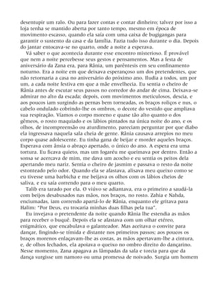 desentupir um ralo. Ou para fazer contas e contar dinheiro; talvez por isso a
loja tenha se mantido aberta por tanto tempo, mesmo em época de
movimento escasso, quando ela saía com uma caixa de bugigangas para
garantir o sustento da casa e da família. Fazia tudo isso durante o dia. Depois
do jantar entocava-se no quarto, onde a noite a esperava.
Vá saber o que acontecia durante esse encontro misterioso. É provável
que nem a noite percebesse seus gestos e pensamentos. Mas a festa de
aniversário da Zana era, para Rânia, um parêntesis em seu confinamento
noturno. Era a noite em que deixava esperançoso um dos pretendentes, que
não retornaria a casa no aniversário do próximo ano. Iludia a todos, um por
um, a cada noite festiva em que a mãe envelhecia. Eu sentia o cheiro de
Rânia antes de escutar seus passos no corredor do andar de cima. Deixava-se
admirar no alto da escada; depois, com movimentos meticulosos, descia, e
aos poucos iam surgindo as pernas bem torneadas, os braços roliços e nus, o
cabelo ondulado cobrindo-lhe os ombros, o decote do vestido que ampliava
sua respiração. Víamos o corpo moreno e quase tão alto quanto o dos
gêmeos, o rosto maquiado e os lábios pintados na única noite do ano, e os
olhos, de incompreensão ou aturdimento, pareciam perguntar por que diabo
ela ingressava naquela sala cheia de gente. Rânia causava arrepios no meu
corpo quase adolescente. Eu tinha gana de beijar e morder aqueles braços.
Esperava com ânsia o abraço apertado, o único do ano. A espera era uma
tortura. Eu ficava quieto, mas um fogaréu me queimava por dentro. Então a
sonsa se acercava de mim, me dava um acocho e eu sentia os peitos dela
apertando meu nariz. Sentia o cheiro de jasmim e passava o resto da noite
estonteado pelo odor. Quando ela se afastava, alisava meu queixo como se
eu tivesse uma barbicha e me beijava os olhos com os lábios cheios de
saliva, e eu saía correndo para o meu quarto.
Talib era tarado por ela. O viúvo se adiantava, era o primeiro a saudá-la
com beijos desabusados nas mãos, nos braços, no rosto. Zahia e Nahda,
enciumadas, iam correndo apartá-lo de Rânia, enquanto ele gritava para
Halim: “Por Deus, eu trocaria minhas duas filhas pela tua”.
Eu invejava o pretendente da noite quando Rânia lhe estendia as mãos
para receber o buquê. Depois ela se afastava com um olhar etéreo,
enigmático, que encabulava o galanteador. Mas aceitava o convite para
dançar, fingindo-se tímida e distante nos primeiros passos; aos poucos os
braços morenos enlaçavam-lhe as costas, as mãos apertavam-lhe a cintura,
e, de olhos fechados, ela apoiava o queixo no ombro direito do dançarino.
Nesse momento, Zana apagava as lâmpadas da sala e torcia para que da
dança surgisse um namoro ou uma promessa de noivado. Surgia um homem
 