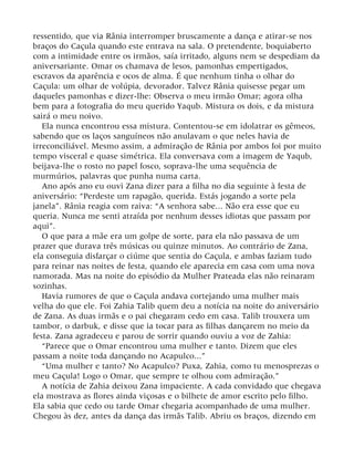 ressentido, que via Rânia interromper bruscamente a dança e atirar-se nos
braços do Caçula quando este entrava na sala. O pretendente, boquiaberto
com a intimidade entre os irmãos, saía irritado, alguns nem se despediam da
aniversariante. Omar os chamava de lesos, pamonhas empertigados,
escravos da aparência e ocos de alma. É que nenhum tinha o olhar do
Caçula: um olhar de volúpia, devorador. Talvez Rânia quisesse pegar um
daqueles pamonhas e dizer-lhe: Observa o meu irmão Omar; agora olha
bem para a fotografia do meu querido Yaqub. Mistura os dois, e da mistura
sairá o meu noivo.
Ela nunca encontrou essa mistura. Contentou-se em idolatrar os gêmeos,
sabendo que os laços sanguíneos não anulavam o que neles havia de
irreconciliável. Mesmo assim, a admiração de Rânia por ambos foi por muito
tempo visceral e quase simétrica. Ela conversava com a imagem de Yaqub,
beijava-lhe o rosto no papel fosco, soprava-lhe uma sequência de
murmúrios, palavras que punha numa carta.
Ano após ano eu ouvi Zana dizer para a filha no dia seguinte à festa de
aniversário: “Perdeste um rapagão, querida. Estás jogando a sorte pela
janela”. Rânia reagia com raiva: “A senhora sabe... Não era esse que eu
queria. Nunca me senti atraída por nenhum desses idiotas que passam por
aqui”.
O que para a mãe era um golpe de sorte, para ela não passava de um
prazer que durava três músicas ou quinze minutos. Ao contrário de Zana,
ela conseguia disfarçar o ciúme que sentia do Caçula, e ambas faziam tudo
para reinar nas noites de festa, quando ele aparecia em casa com uma nova
namorada. Mas na noite do episódio da Mulher Prateada elas não reinaram
sozinhas.
Havia rumores de que o Caçula andava cortejando uma mulher mais
velha do que ele. Foi Zahia Talib quem deu a notícia na noite do aniversário
de Zana. As duas irmãs e o pai chegaram cedo em casa. Talib trouxera um
tambor, o darbuk, e disse que ia tocar para as filhas dançarem no meio da
festa. Zana agradeceu e parou de sorrir quando ouviu a voz de Zahia:
“Parece que o Omar encontrou uma mulher e tanto. Dizem que eles
passam a noite toda dançando no Acapulco...”
“Uma mulher e tanto? No Acapulco? Puxa, Zahia, como tu menosprezas o
meu Caçula! Logo o Omar, que sempre te olhou com admiração.”
A notícia de Zahia deixou Zana impaciente. A cada convidado que chegava
ela mostrava as flores ainda viçosas e o bilhete de amor escrito pelo filho.
Ela sabia que cedo ou tarde Omar chegaria acompanhado de uma mulher.
Chegou às dez, antes da dança das irmãs Talib. Abriu os braços, dizendo em
 