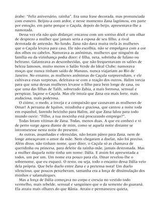 árabe: “Feliz aniversário, rainha”. Era uma frase decorada, mas pronunciada
com esmero. Beijou-a com ardor, e nesse momento Zana lagrimou, em parte
por emoção, em parte porque o Caçula, depois do beijo, apresentava-lhe a
namorada.
Dessa vez ela não quis disfarçar: encarou com um sorriso dócil e um olhar
de desprezo a mulher que jamais seria a esposa de seu filho, a rival
derrotada de antemão. No fundo, Zana não dava muita trela às mulheres
que o Caçula levava para casa. Ele não escolhia, não se empolgava com a cor
dos olhos ou cabelos. Namorava as anônimas, mulheres que ninguém da
família ou da vizinhança podia dizer: é filha, neta, sobrinha de fulano ou
beltrano. Galanteava as desconhecidas, que não frequentavam os salões de
beleza famosos, muito menos o Salão Verde do Ideal Clube; namorava
moças que nunca tinham saído de Manaus, nunca viajariam ao Rio de
Janeiro. No entanto, as mulheres anônimas do Caçula surpreendiam, e ele
cultivava essas surpresas, deleitava-se com a reação dos outros. Halim torcia
para que uma dessas mulheres levasse o filho para bem longe de casa, ou
que uma das filhas de Talib, sobretudo Zahia, a mais formosa, sensual e
perspicaz, laçasse o Caçula. Mas ele intuía que Zana era mais forte, mais
audaciosa, mais poderosa.
O ciúme, o medo, a inveja e a compaixão que causavam as mulheres de
Omar! A peruana de Iquitos, miudinha e graciosa, que cantou a noite toda
em espanhol, fazendo beicinho para Halim, até que Zana falou para todo
mundo ouvir: “Filho, a tua mocinha está procurando emprego?”.
Todas foram vítimas de Zana. Todas, menos duas. A que eu conheci e vi
de perto surge agora diante de mim, como se aquela noite distante se
intrometesse nesta noite do presente.
As outras, assanhadas e oferecidas, não foram páreo para Zana, nem de
longe ameaçavam o amor da mãe. Nem chegaram a duelar, não foi preciso.
Além disso, não tinham nome, quer dizer, o Caçula só as chamava de
queridinha ou princesa, para deleite da rainha-mãe, jamais destronada. Mas
a mulher daquela noite tinha um nome: Dália. E assim foi apresentada a
todos, um por um. Um nome era pouco para ela. Omar revelou-lhe o
sobrenome, que eu esqueci. O resto, ou seja, todo o encanto dessa Dália veio
dela própria. Que belo duelo entre Zana e a pretensa nora! Um duelo
silencioso, que poucos perceberam, tamanha era a força de dissimulação dos
risinhos e salamaleques.
Mas a força de Dália começava no corpo e crescia no vestido todo
vermelho, mais rebelde, sensual e sanguíneo que o da semente do guaraná.
Ela atraiu mais olhares do que Rânia. Atraiu e permaneceu quieta,
 