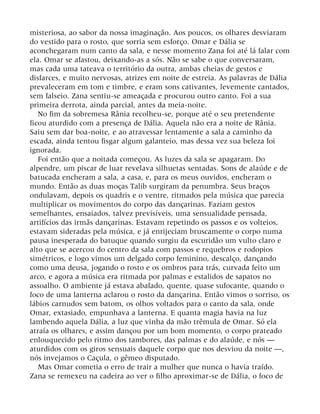 misteriosa, ao sabor da nossa imaginação. Aos poucos, os olhares desviaram
do vestido para o rosto, que sorria sem esforço. Omar e Dália se
aconchegaram num canto da sala, e nesse momento Zana foi até lá falar com
ela. Omar se afastou, deixando-as a sós. Não se sabe o que conversaram,
mas cada uma tateava o território da outra, ambas cheias de gestos e
disfarces, e muito nervosas, atrizes em noite de estreia. As palavras de Dália
prevaleceram em tom e timbre, e eram sons cativantes, levemente cantados,
sem falseio. Zana sentiu-se ameaçada e procurou outro canto. Foi a sua
primeira derrota, ainda parcial, antes da meia-noite.
No fim da sobremesa Rânia recolheu-se, porque até o seu pretendente
ficou aturdido com a presença de Dália. Aquela não era a noite de Rânia.
Saiu sem dar boa-noite, e ao atravessar lentamente a sala a caminho da
escada, ainda tentou fisgar algum galanteio, mas dessa vez sua beleza foi
ignorada.
Foi então que a noitada começou. As luzes da sala se apagaram. Do
alpendre, um piscar de luar revelava silhuetas sentadas. Sons de alaúde e de
batucada encheram a sala, a casa, e, para os meus ouvidos, encheram o
mundo. Então as duas moças Talib surgiram da penumbra. Seus braços
ondulavam, depois os quadris e o ventre, ritmados pela música que parecia
multiplicar os movimentos do corpo das dançarinas. Faziam gestos
semelhantes, ensaiados, talvez previsíveis, uma sensualidade pensada,
artifícios das irmãs dançarinas. Estavam repetindo os passos e os volteios,
estavam sideradas pela música, e já enrijeciam bruscamente o corpo numa
pausa inesperada do batuque quando surgiu da escuridão um vulto claro e
alto que se acercou do centro da sala com passos e requebros e rodopios
simétricos, e logo vimos um delgado corpo feminino, descalço, dançando
como uma deusa, jogando o rosto e os ombros para trás, curvada feito um
arco, e agora a música era ritmada por palmas e estalidos de sapatos no
assoalho. O ambiente já estava abafado, quente, quase sufocante, quando o
foco de uma lanterna aclarou o rosto da dançarina. Então vimos o sorriso, os
lábios carnudos sem batom, os olhos voltados para o canto da sala, onde
Omar, extasiado, empunhava a lanterna. E quanta magia havia na luz
lambendo aquela Dália, a luz que vinha da mão trêmula de Omar. Só ela
atraía os olhares, e assim dançou por um bom momento, o corpo prateado
enlouquecido pelo ritmo dos tambores, das palmas e do alaúde, e nós —
aturdidos com os giros sensuais daquele corpo que nos desviou da noite —,
nós invejamos o Caçula, o gêmeo disputado.
Mas Omar cometia o erro de trair a mulher que nunca o havia traído.
Zana se remexeu na cadeira ao ver o filho aproximar-se de Dália, o foco de
 