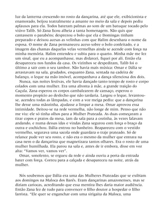 luz da lanterna crescendo no rosto da dançarina, até que ele, exibicionista e
enamorado, beijou teatralmente a amante no meio da sala e depois pediu
aplausos para ela. Todos bateram palmas ao som de um batuque tocado pelo
viúvo Talib. Só Zana ficou alheia a tanta homenagem. Não quis que
cantassem o parabéns; desprezou o bolo que ela e Domingas tinham
preparado e deixou acesas as velinhas com que Halim desenhara o nome da
esposa. O nome de Zana permaneceu aceso sobre o bolo confeitado, e a
imagem das chamas daquelas velas vermelhas ainda se acende com força na
minha memória. Halim entendeu e subiu para o quarto. Minha mãe me fez
um sinal, que eu a acompanhasse, mas disfarcei, fiquei por ali. Então ela
desapareceu nos fundos da casa. Os vizinhos se despediram, Talib foi o
último a sair com o seu tambor. Não havia mais música: Omar e Dália se
arrastavam na sala, grudados, enquanto Zana, sentada na cadeira de
balanço, o leque na mão imóvel, acompanhava a dança silenciosa dos dois.
Nunca, nas noites festivas, ele havia dançado tanto tempo de rosto e corpo
colados com uma mulher. Era uma afronta à mãe, a grande traição do
Caçula. Zana esperou os corpos cambalearem de cansaço, esperou o
momento propício ao desfecho que não tardaria. Largou o leque, levantou-
se, acendeu todas as lâmpadas, e com a voz meiga pediu: que a dançarina
lhe desse uma mãozinha, ajudasse a limpar a mesa. Omar aprovou essa
intimidade. Deitou-se na rede vermelha, não longe de mim. Penso que não
me viu: ele só tinha olhos para a Mulher Prateada. As duas começaram a
tirar copos e pratos da mesa, iam da sala para a cozinha, às vezes falavam
andando, e numa dessas idas e vindas Zana segurou com força o braço da
outra e cochichou. Dália entrou no banheiro. Reapareceu com o vestido
vermelho, segurava uma sacola onde guardara o traje prateado. Só de
relance pude ver seu rosto, e não era o mesmo da mulher que entrara na
casa nem o da dançarina que magnetizara tantos olhares. Era o rosto de uma
mulher humilhada. Ela parou na sala e, antes de ir embora, disse em voz
alta: “Vamos ver, vamos ver”.
Omar, sonolento, se ergueu da rede e ainda ouviu a porta da entrada
bater com força. Correu para a calçada e desapareceu na noite, atrás da
mulher.
Nós soubemos que Dália era uma das Mulheres Prateadas que se exibiam
aos domingos na Maloca dos Barés. Eram dançarinas amazonenses, mas se
diziam cariocas, acreditando que essa mentira lhes daria maior audiência.
Então Zana fez de tudo para convencer o filho doutor a hospedar o filho
farrista. “Ele quer se enganchar com uma sirigaita da Maloca, uma
 