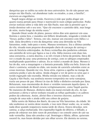 dançarina que se exibiu na noite do meu aniversário. Se ele não passar um
tempo em São Paulo, vai abandonar tudo: os estudos, a casa, a família”,
escreveu ao engenheiro.
Yaqub negou abrigo ao irmão. Escreveu à mãe que podia alugar um
quarto numa pensão para Omar e matriculá-lo num colégio particular. Podia
enviar notícias sobre a vida dele em São Paulo, mas não ia permitir que o
irmão dormisse sob o seu teto. “Que ele encontre o caminho dele, mas longe
de mim, muito longe da minha seara.”
Quando Omar soube do plano, passou vários dias sem aparecer em casa.
Dormia e comia fora, e mandou um bilhete desaforado, xingando o irmão de
“fresco, pulha e falso”. Tentou, em vão, marcar um encontro com Dália e a
mãe. Zana descobriu o teto da dançarina: uma casa derruída na Vila
Saturnino, onde, indo para o norte, Manaus terminava. Era a última casinha
da vila, situada num pequeno descampado cheio de carcaças de carroça e
aros de bicicleta enferrujados. As flores vermelhas dos jambeiros cobriam
um caminho de terra que ligava a rua à vila. Dália morava com duas tias,
uma costureira, a outra doceira, e as três viviam à beira da penúria. Dava dó
ver o estado da casa: uma promessa de cortiço, com os tabiques empenados
multiplicando quartinhos e saletas. Eu as visitei a mando de Zana. Mesmo à
luz do dia, sem a maquiagem e a fantasia prateada, Dália era bela. Estava de
short e camiseta, sentada no chão, um monte de carretéis coloridos entre as
coxas morenas. Quando me viu, ficou séria, espetou a agulha na manga da
camiseta puída e saiu da saleta. Ainda cheguei a ver de perto os seios que o
tecido esgarçado não escondia. Minha missão era infame, mas a ida do
Caçula a São Paulo, sua ausência mesmo temporária me seria vantajosa,
traria um pouco de paz. Ofereci às tias de Dália o dinheiro enviado por Zana.
Relutaram, mas encomendas de doces e vestidos rareavam àquela época. A
outra extremidade do Brasil crescia vertiginosamente, como Yaqub queria.
No marasmo de Manaus, dinheiro dado era maná enviado do céu. As tias
aceitaram a oferta e talvez tenham trocado as telhas quebradas e os caibros
podres da cobertura. Assim, aliviei-lhes o inverno chuvoso, acalmei o
coração de uma mãe e ainda colhi uns cobres de gorjeta.
Dália sumiu da Maloca dos Barés, da casa na Vila Saturnino, da cidade. Só
não soubemos se sumiu deste mundo, e isso nem Omar soube, ou, se soube,
nada disse quando reapareceu numa tarde de chuva. Estava descalço, sem
camisa, a calça encharcada. Um espantalho fugido do dilúvio, e bêbado, a
ponto de esbarrar nos dois vasos de porcelana e no console antes de cair na
rede vermelha. Zana não arredou o pé. Domingas e Rânia, aflitas, quiseram
socorrê-lo, mas foram detidas por um olhar severo. Ele dormiu no sereno,
 