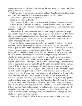 acordou tossindo, amolengado, incapaz de dar um passo. Já estava com febre
quando ouviu a mãe dizer:
“Tudo isso por causa de uma dançarina vulgar. Aquela serpente ia te levar
para o inferno, querido. Teu irmão vai te ajudar em São Paulo.”
“Meu irmão?”, gritou ele, exasperado.
Halim se aproximou do filho:
“Vais estudar em São Paulo, vais ter que dar duro que nem o teu irmão...”
“Calma, Halim... o nosso menino está queimando de febre”, disse Zana,
abraçando o filho. “Ele precisa de repouso, depois viaja, passa uns meses em
São Paulo e volta.”
Omar cravou os olhos avermelhados no rosto do pai, tentou ficar de pé,
mas Halim o empurrou com força e deu as costas para o filho. Os dois não se
falaram mais até o dia do embarque. Zana, arrependida, ainda quis adiar a
viagem do filho; parecia enlutada, rezava para que tudo desse certo com
Omar, a separação tinha o travo da morte.
Ele viajou dando coices no ar, rebelde, enraivecido. Foram seis meses de
quietude na casa, de alívio para Halim. Os livros do Caçula, romances e
poemas que ele lia na rede, caíram nas minhas mãos. Os livros, os cadernos,
as canetas, tudo, menos o quarto, que era só dele, só para ele. No quarto
bagunçado, o colchão velho e o lençol foram trocados. Mas, antes de viajar,
o Caçula pedira a Domingas que deixasse os objetos nas prateleiras da
estante; ela cobriu com um lençol a coleção de cinzeiros, copos, garrafas
cheias de areia, calcinhas, sutiãs, sementes vermelhas, tocos de batom e
baganas manchadas. Domingas, ao vasculhar o guarda-roupa, descobriu um
remo indígena, lustrado e escuro. Na pá do remo, nomes femininos gravados
a ponta de faca. Domingas alisava a pá escura, pronunciava um e outro
nome e se sentava na cama do Caçula, meio aérea, não sei se saudosa. Agora
ela podia entrar no quarto dele, conviver com as coisas que ele deixara,
abrir a janela e se deparar com o horizonte que ele avistava no fim de cada
tarde, antes de sair para os balneários noturnos. Ela rastreava todos os
móveis do quarto, não parava de encontrar objetos, fotografias, brinquedos,
a velha farda de guerra do Galinheiro dos Vândalos. Era diferente do quarto
de Yaqub, vazio, sem marcas ou entulho: abrigo de um corpo, nada mais.
Não sei qual dos dois minha mãe preferia limpar. O fato é que todos os dias,
de bom ou mau humor ela entrava em cada quarto e se demorava antes de
começar a limpeza. E se o remo e as tralhas do Caçula lhe exaltavam o
ânimo, o despojamento do espaço de Yaqub lhe esfriava a cabeça. Talvez
minha mãe gostasse desse contraste.
Zana me deu a farda do filho; ficou frouxa no meu corpo e provocou
 