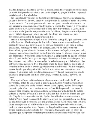 risadas. Engoli as risadas; e devolvi a roupa antes de ser engolido pelos olhos
de Zana, incapaz de ver a farda em outro corpo. E, graças a Halim, ingressei
no Galinheiro dos Vândalos.
No liceu havia vestígios do Caçula: ex-namoradas, histórias de algazarra,
de cenas heroicas, duelos, desafios. Nas paredes do banheiro havia inscrições
de sua autoria. Por onde passava, deixava um gesto ousado, de valentia, ou
um epigrama qualquer, palavras de humor e ironia. Eu cheguei a terminar o
curso que ele havia abandonado no último ano. Na verdade, o Caçula não
terminou nada, jamais frequentaria uma faculdade, desprezava um diploma
universitário, ignorava tudo o que não lhe desse um prazer intenso,
fortíssimo, de caçador de aventuras sem fim.
Halim e Zana pensavam que o filho doutor ia corrigi-lo, que cedo ou tarde
a vida dura em São Paulo podia domá-lo. Passaram meses acreditando nas
cartas de Omar: que ia bem, que no início estranhara o frio mas já estava
estudando, madrugava para ir ao colégio, jantava na pensão da rua
Tamandaré, quase não saía do quarto. Era um outro Caçula, compenetrado,
não gazeava, apenas sentia-se meio deslocado entre os alunos, porque já era
um marmanjo. No último sábado de agosto, a empregada de Yaqub fez uma
visita à pensão de Omar para entregar-lhe roupa e doces enviados por Zana.
Dois casacos, um pulôver e uma calça de veludo para que o Peludinho não
sofresse com a garoa e o frio. Uma lata cheia de doces árabes, assim ele se
lembraria da mãe dele. Omar agradeceu com um bilhete: “Muito obrigado,
mano. Desde que cheguei a São Paulo é a primeira vez que como com
prazer. E só minha mãe me daria tanto prazer”. Yaqub permaneceu mudo
quando a empregada lhe disse que Omar, sentado na cama, devorou os
doces.
Esse outro Omar existiu durante alguns meses. No feriado de 15 de
novembro, antes de viajar com a esposa para Santos, Yaqub decidiu ir ao
bairro da Liberdade, onde morava Omar. Anos depois, Yaqub disse ao pai
que não quis falar com o irmão, sequer vê-lo. Tinha passado em frente à
pensão para observar aquela casa triste ocupada por estudantes de outras
cidades e regiões. Pensou nas noites solitárias dos primeiros meses em que
ele, Yaqub, havia morado em São Paulo. Aos sábados caminhava até a
ladeira Porto Geral e a rua 25 de Março, entrava nos armarinhos e nas lojas
de tecidos; ouvia a conversa dos imigrantes árabes e armênios e ria sozinho,
ou se amargurava ao lembrar da infância no bairro portuário de Manaus,
onde escutara aqueles sons. Depois, no Empório Damasco, passava um bom
tempo sentindo o cheiro forte dos temperos, devorando com os olhos as
iguarias que não podia comprar; pensou nos restaurantes e clubes que não
 