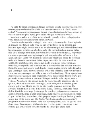 5
Na vida de Omar aconteciam lances incríveis, ou ele os deixava acontecer,
como quem recebe de mão cheia um lance de aventura. E não há seres
assim? Pessoas que nem carecem buscar o lado fantasioso da vida, apenas se
deixam conduzir pelo acaso, pelo inusitado que assoma nas ventas.
Yaqub só revelou a verdade sobre o irmão quando visitou pela primeira
vez a família desde que partira para São Paulo.
Quando soube que ele ia chegar, senti uma coisa estranha, fiquei agitado.
A imagem que faziam dele era a de um ser perfeito, ou de alguém que
buscava a perfeição. Pensei nisto: se for ele o meu pai, então sou filho de um
homem quase perfeito. A sabedoria dele não me intimidava, nunca tinha
sido uma ameaça para mim. Eu o considerava um homem tenaz, respeitado
em casa, a ponto de ser elogiado pelo pai, que não sabia até onde o filho
queria chegar. Certa vez, Halim me disse que Yaqub era capaz de esconder
tudo: um homem que não se deixa expor, revestido de uma armadura
sólida. De um filho assim, disse o pai, pode-se esperar tudo. Omar, ao
contrário, se expunha até as entranhas, e esse excesso era a maior arma de
Zana. Eu tentava descobrir qual dos dois tinha atraído minha mãe. Percebia
que Domingas ficava nervosa quando Omar me chamava com voz insolente
e me mandava entregar um bilhete nos confins da cidade. Ele se aproveitava
da proteção de Zana até para engrossar a voz, mas quando Halim estava por
perto ele se acovardava, e era um alívio para minha mãe. Agora, com a
visita de Yaqub, ela não saía de perto de mim. Quando Yaqub me viu no
quintal, de mãos dadas com Domingas, ficou sem jeito, não sabia quem
abraçar primeiro. Minha alegria foi tão grande quanto a surpresa. Ele
abraçou minha mãe, e senti a mão dela suada, trêmula, apertando meus
dedos. Eu tinha uma vaga lembrança da voz dele, pois costumava entrar no
quarto de minha mãe e falar um pouco, dizia palavras que eu não entendia.
O que me lembro, muito bem, é da pergunta que Domingas lhe fez quando
soube que ele ia morar em São Paulo. Vais levar aquela moça contigo?,
perguntou várias vezes minha mãe. Ele não respondeu, saiu do quarto sem
dizer nada. Anos depois, minha mãe me revelou quem era a moça e me
contou que Omar tinha cortado o rosto do irmão por causa dela.
 