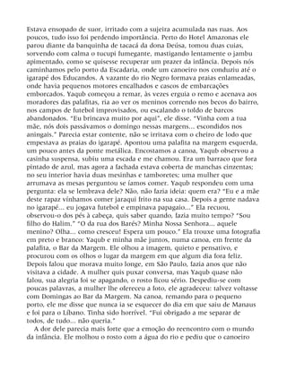 Estava ensopado de suor, irritado com a sujeira acumulada nas ruas. Aos
poucos, tudo isso foi perdendo importância. Perto do Hotel Amazonas ele
parou diante da banquinha de tacacá da dona Deúsa, tomou duas cuias,
sorvendo com calma o tucupi fumegante, mastigando lentamente o jambu
apimentado, como se quisesse recuperar um prazer da infância. Depois nós
caminhamos pelo porto da Escadaria, onde um canoeiro nos conduziu até o
igarapé dos Educandos. A vazante do rio Negro formava praias enlameadas,
onde havia pequenos motores encalhados e cascos de embarcações
emborcados. Yaqub começou a remar, às vezes erguia o remo e acenava aos
moradores das palafitas, ria ao ver os meninos correndo nos becos do bairro,
nos campos de futebol improvisados, ou escalando o toldo de barcos
abandonados. “Eu brincava muito por aqui”, ele disse. “Vinha com a tua
mãe, nós dois passávamos o domingo nessas margens... escondidos nos
aningais.” Parecia estar contente, não se irritava com o cheiro de lodo que
empestava as praias do igarapé. Apontou uma palafita na margem esquerda,
um pouco antes da ponte metálica. Encostamos a canoa, Yaqub observou a
casinha suspensa, subiu uma escada e me chamou. Era um barraco que fora
pintado de azul, mas agora a fachada estava coberta de manchas cinzentas;
no seu interior havia duas mesinhas e tamboretes; uma mulher que
arrumava as mesas perguntou se íamos comer. Yaqub respondeu com uma
pergunta: ela se lembrava dele? Não, não fazia ideia: quem era? “Eu e a mãe
deste rapaz vínhamos comer jaraqui frito na sua casa. Depois a gente nadava
no igarapé... eu jogava futebol e empinava papagaio...” Ela recuou,
observou-o dos pés à cabeça, quis saber quando, fazia muito tempo? “Sou
filho do Halim.” “O da rua dos Barés? Minha Nossa Senhora... aquele
menino? Olha... como cresceu! Espera um pouco.” Ela trouxe uma fotografia
em preto e branco: Yaqub e minha mãe juntos, numa canoa, em frente da
palafita, o Bar da Margem. Ele olhou a imagem, quieto e pensativo, e
procurou com os olhos o lugar da margem em que algum dia fora feliz.
Depois falou que morava muito longe, em São Paulo, fazia anos que não
visitava a cidade. A mulher quis puxar conversa, mas Yaqub quase não
falou, sua alegria foi se apagando, o rosto ficou sério. Despediu-se com
poucas palavras, a mulher lhe ofereceu a foto, ele agradeceu: talvez voltasse
com Domingas ao Bar da Margem. Na canoa, remando para o pequeno
porto, ele me disse que nunca ia se esquecer do dia em que saiu de Manaus
e foi para o Líbano. Tinha sido horrível. “Fui obrigado a me separar de
todos, de tudo... não queria.”
A dor dele parecia mais forte que a emoção do reencontro com o mundo
da infância. Ele molhou o rosto com a água do rio e pediu que o canoeiro
 