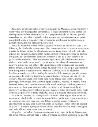 Zana teve de deixar tudo: o bairro portuário de Manaus, a rua em declive
sombreada por mangueiras centenárias, o lugar que para ela era quase tão
vital quanto a Biblos de sua infância: a pequena cidade no Líbano que ela
recordava em voz alta, vagando pelos aposentos empoeirados até se perder
no quintal, onde a copa da velha seringueira sombreava as palmeiras e o
pomar cultivados por mais de meio século.
Perto do alpendre, o cheiro das açucenas-brancas se misturava com o do
filho caçula. Então ela sentava no chão, rezava sozinha e chorava, desejando
a volta de Omar. Antes de abandonar a casa, Zana via o vulto do pai e do
esposo nos pesadelos das últimas noites, depois sentia a presença de ambos
no quarto em que haviam dormido. Durante o dia eu a ouvia repetir as
palavras do pesadelo, “Eles andam por aqui, meu pai e Halim vieram me
visitar... eles estão nesta casa”, e ai de quem duvidasse disso com uma
palavra, um gesto, um olhar. Ela imaginava o sofá cinzento na sala onde
Halim largava o narguilé para abraçá-la, lembrava a voz do pai conversando
com barqueiros e pescadores no Manaus Harbour, e ali no alpendre
lembrava a rede vermelha do Caçula, o cheiro dele, o corpo que ela mesma
despia na rede onde ele terminava suas noitadas. “Sei que um dia ele vai
voltar”, Zana me dizia sem olhar para mim, talvez sem sentir a minha
presença, o rosto que fora tão belo agora sombrio, abatido. A mesma frase
eu ouvi, como uma oração murmurada, no dia em que ela desapareceu na
casa deserta. Eu a procurei por todos os cantos e só fui encontrá-la ao
anoitecer, deitada sobre folhas e palmas secas, o braço engessado sujo, cheio
de titica de pássaros, o rosto inchado, a saia e a anágua molhadas de urina.
Eu não a vi morrer, eu não quis vê-la morrer. Mas alguns dias antes de
sua morte, ela deitada na cama de uma clínica, soube que ergueu a cabeça e
perguntou em árabe para que só a filha e a amiga quase centenária
entendessem (e para que ela mesma não se traísse): “Meus filhos já fizeram
as pazes?”. Repetiu a pergunta com a força que lhe restava, com a coragem
que mãe aflita encontra na hora da morte.
Ninguém respondeu. Então o rosto quase sem rugas de Zana desvaneceu;
ela ainda virou a cabeça para o lado, à procura da única janelinha na parede
 