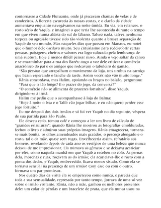 contornasse a Cidade Flutuante, onde já piscavam chamas de velas e de
candeeiros. A floresta escurecia às nossas costas, e o clarão da cidade
aumentava enquanto navegávamos na noite úmida. Eu via, em relances, o
rosto sério de Yaqub, e imaginei o que teria lhe acontecido durante o tempo
em que viveu numa aldeia do sul do Líbano. Talvez nada, talvez nenhuma
torpeza ou agressão tivesse sido tão violenta quanto a brusca separação de
Yaqub do seu mundo. Mas naqueles dias que passou em Manaus, eu notei
que o humor dele oscilava muito. Seu entusiasmo para redescobrir certas
pessoas, paisagens, cheiros e sabores era logo sufocado pela lembrança de
uma ruptura. Hoje é menos difícil pensar nisso. Ainda o vejo saltar da canoa
e se encaminhar para a rua dos Barés; ouço a voz dele criticar o comércio
anacrônico do pai e os amigos que rodeavam o tabuleiro de gamão.
“São pessoas que atrapalham o movimento da loja, uns urubus na carniça
que ficam esperando o lanche da tarde. Assim vocês não vão muito longe.”
Rânia concordava, mas Halim, apoiando os braços no balcão, perguntou:
“Para que ir tão longe? E o prazer do jogo, da conversa?”
“O comércio não se alimenta de prazeres fortuitos”, disse Yaqub,
dirigindo-se à irmã.
Halim me pediu que o acompanhasse à loja do Balma:
“Hoje à noite o Issa e o Talib vão jogar bilhar, e eu não quero perder esse
jogo fortuito.”
Eu me despedi dos dois irmãos e só fui ver Yaqub no dia seguinte, véspera
de sua partida para São Paulo.
Ele desceu cedo, tomou café e começou a ler um livro de cálculo de
“grandes estruturas”; quando Rânia lhe mostrou as fotografias emolduradas,
fechou o livro e admirou suas próprias imagens. Rânia emagrecera, tornara-
se mais bonita, os olhos amendoados mais graúdos, o pescoço alongado e o
rosto, tal o da mãe, quase sem rugas. Envelheceria assim, refratária aos
homens, revelando depois de cada ano os vestígios de uma beleza que nunca
deixou de me impressionar. Ela mimava os gêmeos e se deixava acariciar
por eles, como naquela manhã em que Yaqub a recebeu no colo. As pernas
dela, morenas e rijas, roçavam as do irmão; ela acariciava-lhe o rosto com a
ponta dos dedos, e Yaqub, embevecido, ficava menos sisudo. Como ela se
tornava sensual na presença de um irmão! Com esse ou com o outro,
formava um par promissor.
Nos quatro dias da visita ela se empetecou como nunca, e parecia que
toda a sua sensualidade, represada por tanto tempo, jorrava de uma só vez
sobre o irmão visitante. Rânia, não a mãe, ganhou os melhores presentes
dele: um colar de pérolas e um bracelete de prata, que ela nunca usou na
 