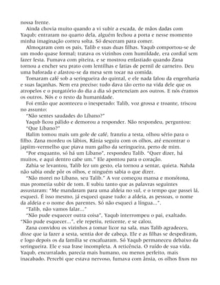 nossa frente.
Ainda chovia muito quando a vi subir a escada, de mãos dadas com
Yaqub; entraram no quarto dela, alguém fechou a porta e nesse momento
minha imaginação correu solta. Só desceram para comer.
Almoçaram com os pais, Talib e suas duas filhas. Yaqub comportou-se de
um modo quase formal; tratava os vizinhos com humildade, era cordial sem
fazer festa. Fumava com piteira, e se mostrou enfastiado quando Zana
tornou a encher seu prato com lentilhas e fatias de pernil de carneiro. Deu
uma baforada e afastou-se da mesa sem tocar na comida.
Tomaram café sob a seringueira do quintal, e ele nada falou da engenharia
e suas façanhas. Nem era preciso: tudo dava tão certo na vida dele que os
atropelos e o purgatório do dia a dia só pertenciam aos outros. E nós éramos
os outros. Nós e o resto da humanidade.
Foi então que aconteceu o inesperado: Talib, voz grossa e troante, triscou
no assunto:
“Não sentes saudades do Líbano?”
Yaqub ficou pálido e demorou a responder. Não respondeu, perguntou:
“Que Líbano?”
Halim tomou mais um gole de café, franziu a testa, olhou sério para o
filho. Zana mordeu os lábios, Rânia seguiu com os olhos, até encontrar o
japiim-vermelho que piava num galho da seringueira, perto de mim.
“Por enquanto, só há um Líbano”, respondeu Talib. “Quer dizer, há
muitos, e aqui dentro cabe um.” Ele apontou para o coração.
Zahia se levantou, Talib fez um gesto, ela tornou a sentar, quieta. Nahda
não sabia onde pôr os olhos, e ninguém sabia o que dizer.
“Não morei no Líbano, seu Talib.” A voz começou mansa e monótona,
mas prometia subir de tom. E subiu tanto que as palavras seguintes
assustaram: “Me mandaram para uma aldeia no sul, e o tempo que passei lá,
esqueci. É isso mesmo, já esqueci quase tudo: a aldeia, as pessoas, o nome
da aldeia e o nome dos parentes. Só não esqueci a língua...”.
“Talib, não vamos falar...”
“Não pude esquecer outra coisa”, Yaqub interrompeu o pai, exaltado.
“Não pude esquecer...”, ele repetiu, reticente, e se calou.
Zana convidou os vizinhos a tomar licor na sala, mas Talib agradeceu,
disse que ia fazer a sesta, sentia dor de cabeça. Ele e as filhas se despediram,
e logo depois os da família se encafuaram. Só Yaqub permaneceu debaixo da
seringueira. Ele e sua frase incompleta. A reticência. O ruído de sua vida.
Yaqub, encurralado, parecia mais humano, ou menos perfeito, mais
inacabado. Percebi que estava nervoso, fumava com ânsia, os olhos fixos no
 