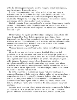 chão. Eu não me aproximei dele, não tive coragem. Estava transfigurado,
parecia trincar os dentes até a alma.
À noite ele quis conversar com Halim; os dois saíram para jantar e
voltaram tarde. Só fui vê-lo no domingo, antes da volta para São Paulo.
Havia recuperado a carnadura e não revelava vestígio de fraqueza ou
sofrimento. Abraçou-me com força, depois recuou e me olhou de frente,
examinando minha estatura, observando meu rosto.
Rânia fez questão de acompanhá-lo até o aeroporto. Já estavam na calçada
quando Domingas entregou a Yaqub um pacote de farinha e uma penca de
pacovãs. Abraçou-o; soluçou ao vê-lo partir. Foi a cena mais comovente da
visita de Yaqub.
Ele revelara ao pai alguns episódios sobre o sumiço de Omar. Halim não
sabia de nada. Ele e Zana, iludidos, pensavam que o Caçula havia
frequentado um dos melhores colégios de São Paulo e que durante todo um
semestre letivo o Peludinho queimara as pestanas, aplicado, debruçado sobre
uma escrivaninha coberta de livros. Pensavam: Por isso tinha voltado
falando um pouco de inglês e espanhol.
“Majnun! Um maluco, esse Omar!”, disse Halim, bebendo um trago de
arak.
Ele me levara para um boteco na ponta da Cidade Flutuante. Dali
podíamos ver os barrancos dos Educandos, o imenso igarapé que separa o
bairro anfíbio do centro de Manaus. Era a hora do alvoroço. O labirinto de
casas erguidas sobre troncos fervilhava: um enxame de canoas navegava ao
redor das casas flutuantes, os moradores chegavam do trabalho,
caminhavam em fila sobre as tábuas estreitas, que formam uma teia de
circulação. Os mais ousados carregavam um botijão, uma criança, sacos de
farinha; se não fossem equilibristas, cairiam no Negro. Um ou outro sumia
na escuridão do rio e virava notícia.
Eu tinha percorrido os caminhos da Cidade Flutuante nas folgas do
domingo. No entanto, Halim conhecia o bairro melhor do que eu; conhecia e
era conhecido. Quando vendia além da conta, fechava a loja mais cedo e
entrava no trançado de ruelas do bairro agitado. Ia de casa em casa,
cumprimentava esse e aquele e sentava à mesa do último boteco, onde
tomava uns tragos e comprava peixe fresco dos compadres que chegavam
dos lagos.
Antes da nossa conversa, ofereceu tabaco de corda a um compadre do lago
do Janauacá, o Pocu, que vinha a Manaus para vender sorva, fibras de
piaçaba e farinha. Quando não vendia suas coisas, trocava por sal, café,
 