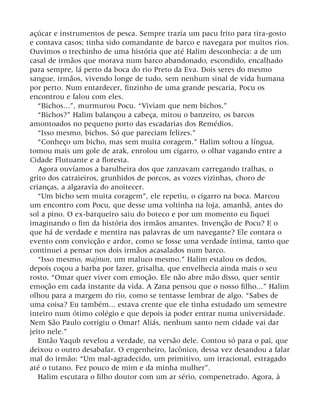 açúcar e instrumentos de pesca. Sempre trazia um pacu frito para tira-gosto
e contava casos; tinha sido comandante de barco e navegara por muitos rios.
Ouvimos o trechinho de uma história que até Halim desconhecia: a de um
casal de irmãos que morava num barco abandonado, escondido, encalhado
para sempre, lá perto da boca do rio Preto da Eva. Dois seres do mesmo
sangue, irmãos, vivendo longe de tudo, sem nenhum sinal de vida humana
por perto. Num entardecer, finzinho de uma grande pescaria, Pocu os
encontrou e falou com eles.
“Bichos...”, murmurou Pocu. “Viviam que nem bichos.”
“Bichos?” Halim balançou a cabeça, mirou o banzeiro, os barcos
amontoados no pequeno porto das escadarias dos Remédios.
“Isso mesmo, bichos. Só que pareciam felizes.”
“Conheço um bicho, mas sem muita coragem.” Halim soltou a língua,
tomou mais um gole de arak, enrolou um cigarro, o olhar vagando entre a
Cidade Flutuante e a floresta.
Agora ouvíamos a barulheira dos que zanzavam carregando tralhas, o
grito dos catraieiros, grunhidos de porcos, as vozes vizinhas, choro de
crianças, a algaravia do anoitecer.
“Um bicho sem muita coragem”, ele repetiu, o cigarro na boca. Marcou
um encontro com Pocu, que desse uma voltinha na loja, amanhã, antes do
sol a pino. O ex-barqueiro saiu do boteco e por um momento eu fiquei
imaginando o fim da história dos irmãos amantes. Invenção de Pocu? E o
que há de verdade e mentira nas palavras de um navegante? Ele contara o
evento com convicção e ardor, como se fosse uma verdade íntima, tanto que
continuei a pensar nos dois irmãos acasalados num barco.
“Isso mesmo, majnun, um maluco mesmo.” Halim estalou os dedos,
depois coçou a barba por fazer, grisalha, que envelhecia ainda mais o seu
rosto. “Omar quer viver com emoção. Ele não abre mão disso, quer sentir
emoção em cada instante da vida. A Zana pensou que o nosso filho...” Halim
olhou para a margem do rio, como se tentasse lembrar de algo. “Sabes de
uma coisa? Eu também... estava crente que ele tinha estudado um semestre
inteiro num ótimo colégio e que depois ia poder entrar numa universidade.
Nem São Paulo corrigiu o Omar! Aliás, nenhum santo nem cidade vai dar
jeito nele.”
Então Yaqub revelou a verdade, na versão dele. Contou só para o pai, que
deixou o outro desabafar. O engenheiro, lacônico, dessa vez desandou a falar
mal do irmão: “Um mal-agradecido, um primitivo, um irracional, estragado
até o tutano. Fez pouco de mim e da minha mulher”.
Halim escutara o filho doutor com um ar sério, compenetrado. Agora, à
 