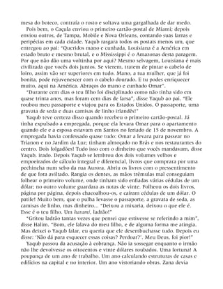 mesa do boteco, contraía o rosto e soltava uma gargalhada de dar medo.
Pois bem, o Caçula enviou o primeiro cartão-postal de Miami; depois
enviou outros, de Tampa, Mobile e Nova Orleans, contando suas farras e
peripécias em cada cidade. Yaqub rasgara todos os postais menos um, que
entregou ao pai: “Queridos mano e cunhada, Louisiana é a América em
estado bruto e mesmo brutal, e o Mississippi é o Amazonas desta paragem.
Por que não dão uma voltinha por aqui? Mesmo selvagem, Louisiana é mais
civilizada que vocês dois juntos. Se vierem, tratem de pintar o cabelo de
loiro, assim vão ser superiores em tudo. Mano, a tua mulher, que já foi
bonita, pode rejuvenescer com o cabelo dourado. E tu podes enriquecer
muito, aqui na América. Abraços do mano e cunhado Omar”.
“Durante cem dias o teu filho foi disciplinado como não tinha sido em
quase trinta anos, mas foram cem dias de farsa”, disse Yaqub ao pai. “Ele
roubou meu passaporte e viajou para os Estados Unidos. O passaporte, uma
gravata de seda e duas camisas de linho irlandês!”
Yaqub teve certeza disso quando recebeu o primeiro cartão-postal. Já
tinha expulsado a empregada, porque ela levara Omar para o apartamento
quando ele e a esposa estavam em Santos no feriado de 15 de novembro. A
empregada havia confessado quase tudo: Omar a levara para passear no
Trianon e no Jardim da Luz; tinham almoçado no Brás e nos restaurantes do
centro. Dois folgadões! Tudo isso com o dinheiro que vocês mandavam, disse
Yaqub, irado. Depois Yaqub se lembrou dos dois volumes velhos e
empoeirados de cálculo integral e diferencial, livros que comprara por uma
pechincha num sebo da rua Aurora. Abriu os livros com o pressentimento
de que fora aviltado. Rangia os dentes, as mãos trêmulas mal conseguiam
folhear o primeiro volume, onde tinham sido enfiadas várias cédulas de um
dólar; no outro volume guardara as notas de vinte. Folheou os dois livros,
página por página, depois chacoalhou-os, e caíram cédulas de um dólar. O
patife! Muito bem, que o pulha levasse o passaporte, a gravata de seda, as
camisas de linho, mas dinheiro... “Deixou a mixaria, deixou o que ele é.
Esse é o teu filho. Um harami, ladrão!”
“Gritou ladrão tantas vezes que pensei que estivesse se referindo a mim”,
disse Halim. “Bom, ele falava do meu filho, e de alguma forma me atingia.
Mas deixei o Yaqub falar, eu queria que ele desembuchasse tudo. Depois eu
disse: ‘Não dá para esquecer essas coisas? Perdoar?’. Meu Deus, foi pior!”
Yaqub passou da acusação à cobrança. Não ia sossegar enquanto o irmão
não lhe devolvesse os oitocentos e vinte dólares roubados. Uma fortuna! A
poupança de um ano de trabalho. Um ano calculando estruturas de casas e
edifícios na capital e no interior. Um ano vistoriando obras. Zana devia
 