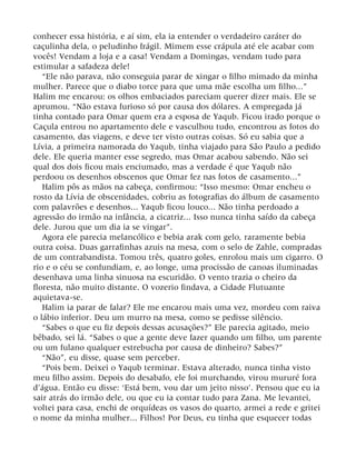 conhecer essa história, e aí sim, ela ia entender o verdadeiro caráter do
caçulinha dela, o peludinho frágil. Mimem esse crápula até ele acabar com
vocês! Vendam a loja e a casa! Vendam a Domingas, vendam tudo para
estimular a safadeza dele!
“Ele não parava, não conseguia parar de xingar o filho mimado da minha
mulher. Parece que o diabo torce para que uma mãe escolha um filho...”
Halim me encarou: os olhos embaciados pareciam querer dizer mais. Ele se
aprumou. “Não estava furioso só por causa dos dólares. A empregada já
tinha contado para Omar quem era a esposa de Yaqub. Ficou irado porque o
Caçula entrou no apartamento dele e vasculhou tudo, encontrou as fotos do
casamento, das viagens, e deve ter visto outras coisas. Só eu sabia que a
Lívia, a primeira namorada do Yaqub, tinha viajado para São Paulo a pedido
dele. Ele queria manter esse segredo, mas Omar acabou sabendo. Não sei
qual dos dois ficou mais enciumado, mas a verdade é que Yaqub não
perdoou os desenhos obscenos que Omar fez nas fotos de casamento...”
Halim pôs as mãos na cabeça, confirmou: “Isso mesmo: Omar encheu o
rosto da Lívia de obscenidades, cobriu as fotografias do álbum de casamento
com palavrões e desenhos... Yaqub ficou louco... Não tinha perdoado a
agressão do irmão na infância, a cicatriz... Isso nunca tinha saído da cabeça
dele. Jurou que um dia ia se vingar”.
Agora ele parecia melancólico e bebia arak com gelo, raramente bebia
outra coisa. Duas garrafinhas azuis na mesa, com o selo de Zahle, compradas
de um contrabandista. Tomou três, quatro goles, enrolou mais um cigarro. O
rio e o céu se confundiam, e, ao longe, uma procissão de canoas iluminadas
desenhava uma linha sinuosa na escuridão. O vento trazia o cheiro da
floresta, não muito distante. O vozerio findava, a Cidade Flutuante
aquietava-se.
Halim ia parar de falar? Ele me encarou mais uma vez, mordeu com raiva
o lábio inferior. Deu um murro na mesa, como se pedisse silêncio.
“Sabes o que eu fiz depois dessas acusações?” Ele parecia agitado, meio
bêbado, sei lá. “Sabes o que a gente deve fazer quando um filho, um parente
ou um fulano qualquer estrebucha por causa de dinheiro? Sabes?”
“Não”, eu disse, quase sem perceber.
“Pois bem. Deixei o Yaqub terminar. Estava alterado, nunca tinha visto
meu filho assim. Depois do desabafo, ele foi murchando, virou mururé fora
d’água. Então eu disse: ‘Está bem, vou dar um jeito nisso’. Pensou que eu ia
sair atrás do irmão dele, ou que eu ia contar tudo para Zana. Me levantei,
voltei para casa, enchi de orquídeas os vasos do quarto, armei a rede e gritei
o nome da minha mulher... Filhos! Por Deus, eu tinha que esquecer todas
 