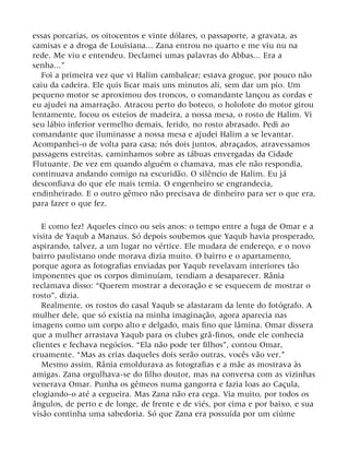 essas porcarias, os oitocentos e vinte dólares, o passaporte, a gravata, as
camisas e a droga de Louisiana... Zana entrou no quarto e me viu nu na
rede. Me viu e entendeu. Declamei umas palavras do Abbas... Era a
senha...”
Foi a primeira vez que vi Halim cambalear; estava grogue, por pouco não
caiu da cadeira. Ele quis ficar mais uns minutos ali, sem dar um pio. Um
pequeno motor se aproximou dos troncos, o comandante lançou as cordas e
eu ajudei na amarração. Atracou perto do boteco, o holofote do motor girou
lentamente, focou os esteios de madeira, a nossa mesa, o rosto de Halim. Vi
seu lábio inferior vermelho demais, ferido, no rosto abrasado. Pedi ao
comandante que iluminasse a nossa mesa e ajudei Halim a se levantar.
Acompanhei-o de volta para casa; nós dois juntos, abraçados, atravessamos
passagens estreitas, caminhamos sobre as tábuas envergadas da Cidade
Flutuante. De vez em quando alguém o chamava, mas ele não respondia,
continuava andando comigo na escuridão. O silêncio de Halim. Eu já
desconfiava do que ele mais temia. O engenheiro se engrandecia,
endinheirado. E o outro gêmeo não precisava de dinheiro para ser o que era,
para fazer o que fez.
E como fez! Aqueles cinco ou seis anos: o tempo entre a fuga de Omar e a
visita de Yaqub a Manaus. Só depois soubemos que Yaqub havia prosperado,
aspirando, talvez, a um lugar no vértice. Ele mudara de endereço, e o novo
bairro paulistano onde morava dizia muito. O bairro e o apartamento,
porque agora as fotografias enviadas por Yaqub revelavam interiores tão
imponentes que os corpos diminuíam, tendiam a desaparecer. Rânia
reclamava disso: “Querem mostrar a decoração e se esquecem de mostrar o
rosto”, dizia.
Realmente, os rostos do casal Yaqub se afastaram da lente do fotógrafo. A
mulher dele, que só existia na minha imaginação, agora aparecia nas
imagens como um corpo alto e delgado, mais fino que lâmina. Omar dissera
que a mulher arrastava Yaqub para os clubes grã-finos, onde ele conhecia
clientes e fechava negócios. “Ela não pode ter filhos”, contou Omar,
cruamente. “Mas as crias daqueles dois serão outras, vocês vão ver.”
Mesmo assim, Rânia emoldurava as fotografias e a mãe as mostrava às
amigas. Zana orgulhava-se do filho doutor, mas na conversa com as vizinhas
venerava Omar. Punha os gêmeos numa gangorra e fazia loas ao Caçula,
elogiando-o até a cegueira. Mas Zana não era cega. Via muito, por todos os
ângulos, de perto e de longe, de frente e de viés, por cima e por baixo, e sua
visão continha uma sabedoria. Só que Zana era possuída por um ciúme
 