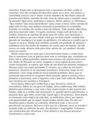 excessivo. Fingiu não se desesperar com o casamento do filho: soube se
controlar, mas não sossegou até descobrir quem era a nora. Aos poucos, a
curiosidade cresceu com o ciúme. A nora mandava de São Paulo caixas de
presente para Halim. Garrafas de arak, latas de tabaco para o narguilé, sacos
de pistache, figos secos, amêndoas e tâmaras. Halim, guloso, se refestelava.
“Que mulher! Que nora maravilhosa!” Zana virava o rosto, tinha vontade de
jogar tudo no lixo, mas acabava comendo as guloseimas às escondidas.
Sozinha, na cozinha, ela enchia a boca de tâmaras. Todo mundo sabia disso:
pela boca morriam todos. O Caçula, insolente, exigia tudo do bom e do
melhor. Catavam as espinhas do peixe para ele comer sem chateação; o
pudim de tapioca com coco ralado tinha que ser bem assado; comida mal
passada ele mastigava e ia cuspir no galinheiro. Eu saboreava o pudim que o
Caçula só ciscava. Minha mãe também escondia um punhado de tâmaras e
amêndoas atrás dos bichos de madeira. Eu comia antes de dormir, ela não
tocava em nada, deixava tudo para mim, queria me ver saudável, fortudo
como um cavalo.
Halim nunca quis ter mais que o necessário para comer, e comer bem.
Não se azucrinava com as goteiras nem com os morcegos que, aninhados no
forro, sob as telhas quebradas, faziam voos rasantes nas muitas noites sem
luz. Noites de blecaute no norte, enquanto a nova capital do país estava
sendo inaugurada. A euforia, que vinha de um Brasil tão distante, chegava a
Manaus como um sopro amornado. E o futuro, ou a ideia de um futuro
promissor, dissolvia-se no mormaço amazônico. Estávamos longe da era
industrial e mais longe ainda do nosso passado grandioso. Zana, que na
juventude aproveitara os resquícios desse passado, agora se irritava com a
geladeira a querosene, com o fogareiro, com o jipe mais velho de Manaus,
que circulava aos sacolejos e fumegava.
Nessa época, Rânia quis modernizar a loja, decorá-la, variar as
mercadorias. Halim fez um gesto de fadiga, talvez indiferença. Não tinham
dinheiro para reformar a casa nem a loja, muito menos os dois quartos dos
fundos, onde eu e minha mãe dormíamos. E, quando menos esperávamos, o
pequeno deus agiu sobre nossa vida. Yaqub agiu e foi generoso. Anos depois,
no momento mais trágico da vida dele, eu retribuiria, talvez sem querer,
essa generosidade que de algum modo mudou minha vida. Ele não era
desatento para o mundo; ao contrário, observava tudo, e isso eu fui
percebendo aos poucos. Na breve visita que fez a Manaus, deve ter notado e
anotado todas as carências da casa, dos parentes e empregados. O homem
que estrebuchou por oitocentos e vinte dólares e uns poucos pertences
transformou a nossa casa.
 