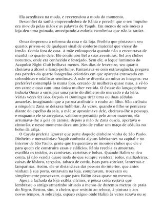 Ela acreditava na moda, e reverenciou a moda do momento.
Desconfiei da sanha empreendedora de Rânia e percebi que o seu impulso
era movido pelas mãos e as palavras de Yaqub. Em menos de seis meses a
loja deu uma guinada, antecipando a euforia econômica que não ia tardar.
Omar desprezou a reforma da casa e da loja. Proibiu que pintassem seu
quarto, privou-se de qualquer sinal de conforto material que viesse do
irmão. Comia fora de casa. A mãe enlouquecia quando não o encontrava de
manhã no quarto dele. Ele continuou fiel a suas aventuras, fiel aos clubes
noturnos, onde era conhecido e festejado. Sem ele, o leque luminoso do
Acapulco Night Club brilhava menos. Nos dias de fevereiro, seu quarto
cheirava a álcool e lança-perfume. Fantasiava-se com extravagância, pregava
nas paredes do quarto fotografias coloridas em que aparecia enroscado em
colombinas e odaliscas seminuas. A mãe se divertia ao mirar as imagens: era
preferível contemplá-lo numa foto, cercado de mulheres quase nuas, a vê-lo
em carne e osso com uma única mulher vestida. O êxtase do lança-perfume
induzia Omar a surrupiar uma parte do dinheiro do mercado e da feira.
Várias vezes fez isso. Depois vi Domingas tirar uma ou duas cédulas
amarelas, imaginando que a patroa atribuiria o roubo ao filho. Não atribuiu
a ninguém: Zana se deixava ludibriar. Às vezes, quando o filho se penteava
diante do espelho da sala, a mãe se aproximava dele, cheirava-lhe o pescoço,
e enquanto ele se arrepiava, vaidoso e possuído pelo amor materno, ela
arrumava-lhe a gola da camisa; depois a mão de Zana descia, apertava o
cinturão, e nesse momento dava um jeito de enfiar um maço de cédulas no
bolso da calça.
O Caçula preferia ignorar que parte daquele dinheiro vinha de São Paulo.
Dinheiro e mercadorias: Yaqub conhecia alguns fabricantes na capital e no
interior de São Paulo, gente que frequentava os mesmos clubes que ele e
para quem ele construíra casas e edifícios. Rânia recebia as amostras,
escolhia os tecidos, as camisetas, carteiras e bolsas. Quando Halim se deu
conta, já não vendia quase nada do que sempre vendera: redes, malhadeiras,
caixas de fósforo, terçados, tabaco de corda, iscas para corricar, lanternas e
lamparinas. Assim, ele se distanciava das pessoas do interior, que antes
vinham à sua porta, entravam na loja, compravam, trocavam ou
simplesmente proseavam, o que para Halim dava quase no mesmo.
Agora a fachada da loja exibia vitrines, e pouca coisa restava que
lembrasse o antigo armarinho situado a menos de duzentos metros da praia
do Negro. Restou, sim, o cheiro, que resistiu ao reboco, à pintura e aos
novos tempos. A sobreloja, espaço exíguo onde Halim às vezes rezava ou se
 