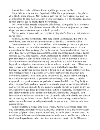 Pau-Mulato: bela rubiácea. E que apelido para uma mulher!
O apelido foi o de menos. Depois de Dália, Zana pensou que o Caçula ia
desistir de amar alguém. Não desistiu; não era tão fraco assim. Além disso,
as mulheres da casa não saciavam a sede do Caçula. E o aventureiro, quando
menos espera, cai na malhadeira e se enrosca.
Desta vez Halim parecia baqueado. Não bebeu, não queria falar. Contava
esse e aquele caso, dos gêmeos, de sua vida, de Zana, e eu juntava os cacos
dispersos, tentando recompor a tela do passado.
“Certas coisas a gente não deve contar a ninguém”, disse ele, mirando nos
meus olhos.
Relutou, insistiu no silêncio. Mas para quem ia desabafar? Eu era o seu
confidente, bem ou mal era um membro da família, o neto de Halim.
Omar se escondeu com a Pau-Mulato. Não a trouxe para casa, e por um
bom tempo deixou de visitar os clubes noturnos. Voltava sereno, sem a
expressão estúrdia e os tropeções da bebedeira. Passou a dormir no quarto
dele. Ele, que se excedera na algazarra, agora exagerava na discrição. Tanto
silêncio parecia um excesso. Omar amanhecia no quarto e amanhecia em
paz, sem ressaca, sem aquele olhar esgazeado das noites insones e insanas.
Esse homem metamorfoseado em anjo assombrou sua mãe. E o anjo, em
lugar de apaziguá-la, transtornou-a. Zana achava esquisito ver o filho à mesa
nas refeições, ver o homem que nunca tinha trabalhado acordar cedo,
barbear-se, vestir sua melhor roupa e dirigir-se a um banco estrangeiro. Era
um emprego e tanto, e para isso deviam ter servido suas andanças pela
Flórida e Louisiana. Não tinha pinta de americano, muito menos de inglês,
mas andava engravatado, e quem o visse de longe, alto, ereto, o cabelo
engomado e repartido ao meio, poderia tê-lo confundido com Yaqub. Quer
dizer, na aparência podia ser o outro, sendo ele próprio. A espontaneidade e
o desleixo haviam sumido de seu corpo; e aquele ímpeto de quem se arrisca,
de aventureiro que torce pelo lance mais difícil e excitante, isso também já
não vibrava dentro dele. Tinha sido domado, dominado? O fogaréu que
incendiava as noites manauaras virou chama de vela, olhinho de luz, quieto
no escuro. Agora Omar era um obediente às normas e regras do trabalho
rotineiro, um homem de relógio dourado no pulso, que entrava e saía com
passos firmes.
Rânia só faltava devorar esse novo irmão. Agora ela convivia mais com
ele, conversavam durante o café da manhã, quando ela e a mãe o cercavam
e davam palpites sobre a roupa, o perfume, a cor da gravata e do sapato. Na
manhã que Zahia o viu alinhado e transformado num cavalheiro, a mãe e a
irmã não desgrudaram dele, nem tiraram os olhos do decote da filha mais
 